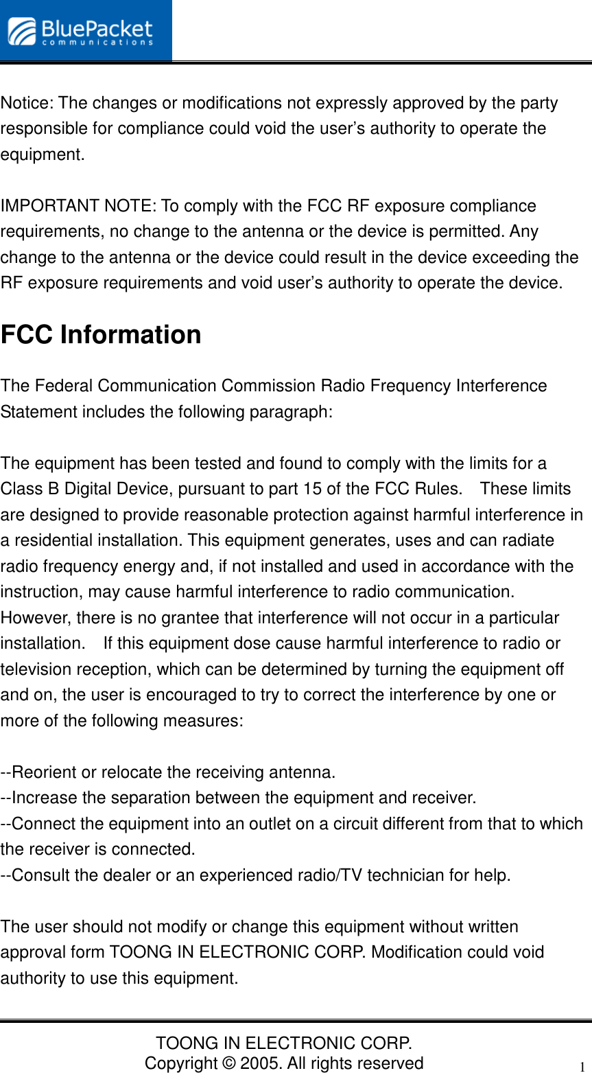 TOONG IN ELECTRONIC CORP.Copyright © 2005. All rights reserved1Notice: The changes or modifications not expressly approved by the partyresponsible for compliance could void the user’s authority to operate theequipment.IMPORTANT NOTE: To comply with the FCC RF exposure compliancerequirements, no change to the antenna or the device is permitted. Anychange to the antenna or the device could result in the device exceeding theRF exposure requirements and void user’s authority to operate the device.FCC InformationThe Federal Communication Commission Radio Frequency InterferenceStatement includes the following paragraph:The equipment has been tested and found to comply with the limits for aClass B Digital Device, pursuant to part 15 of the FCC Rules.    These limitsare designed to provide reasonable protection against harmful interference ina residential installation. This equipment generates, uses and can radiateradio frequency energy and, if not installed and used in accordance with theinstruction, may cause harmful interference to radio communication.However, there is no grantee that interference will not occur in a particularinstallation.    If this equipment dose cause harmful interference to radio ortelevision reception, which can be determined by turning the equipment offand on, the user is encouraged to try to correct the interference by one ormore of the following measures:--Reorient or relocate the receiving antenna.--Increase the separation between the equipment and receiver.--Connect the equipment into an outlet on a circuit different from that to whichthe receiver is connected.--Consult the dealer or an experienced radio/TV technician for help.The user should not modify or change this equipment without writtenapproval form TOONG IN ELECTRONIC CORP. Modification could voidauthority to use this equipment.