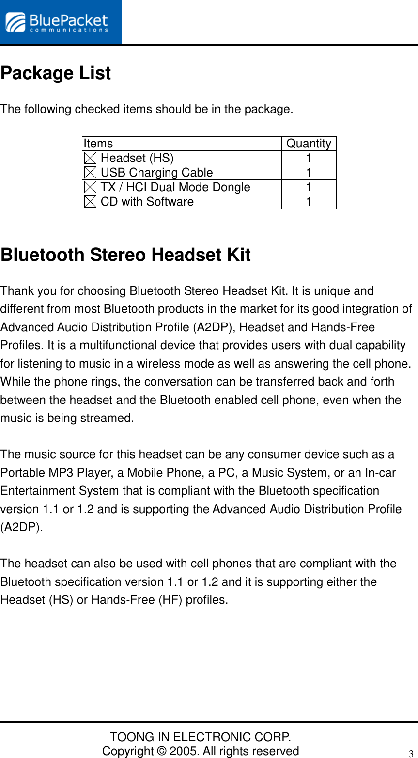 TOONG IN ELECTRONIC CORP.Copyright © 2005. All rights reserved3Package ListThe following checked items should be in the package.Items Quantity Headset (HS) 1 USB Charging Cable 1 TX / HCI Dual Mode Dongle 1 CD with Software 1Bluetooth Stereo Headset KitThank you for choosing Bluetooth Stereo Headset Kit. It is unique anddifferent from most Bluetooth products in the market for its good integration ofAdvanced Audio Distribution Profile (A2DP), Headset and Hands-FreeProfiles. It is a multifunctional device that provides users with dual capabilityfor listening to music in a wireless mode as well as answering the cell phone.While the phone rings, the conversation can be transferred back and forthbetween the headset and the Bluetooth enabled cell phone, even when themusic is being streamed.The music source for this headset can be any consumer device such as aPortable MP3 Player, a Mobile Phone, a PC, a Music System, or an In-carEntertainment System that is compliant with the Bluetooth specificationversion 1.1 or 1.2 and is supporting the Advanced Audio Distribution Profile(A2DP).The headset can also be used with cell phones that are compliant with theBluetooth specification version 1.1 or 1.2 and it is supporting either theHeadset (HS) or Hands-Free (HF) profiles.