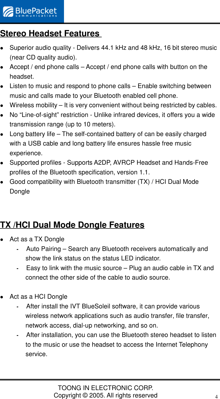 TOONG IN ELECTRONIC CORP.Copyright © 2005. All rights reserved4Stereo Headset Features Superior audio quality - Delivers 44.1 kHz and 48 kHz, 16 bit stereo music(near CD quality audio). Accept / end phone calls – Accept / end phone calls with button on theheadset. Listen to music and respond to phone calls – Enable switching betweenmusic and calls made to your Bluetooth enabled cell phone. Wireless mobility – It is very convenient without being restricted by cables. No “Line-of-sight” restriction - Unlike infrared devices, it offers you a widetransmission range (up to 10 meters). Long battery life – The self-contained battery of can be easily chargedwith a USB cable and long battery life ensures hassle free musicexperience. Supported profiles - Supports A2DP, AVRCP Headset and Hands-Freeprofiles of the Bluetooth specification, version 1.1. Good compatibility with Bluetooth transmitter (TX) / HCI Dual ModeDongleTX /HCI Dual Mode Dongle Features Act as a TX Dongle- Auto Pairing – Search any Bluetooth receivers automatically andshow the link status on the status LED indicator.- Easy to link with the music source – Plug an audio cable in TX andconnect the other side of the cable to audio source. Act as a HCI Dongle- After install the IVT BlueSoleil software, it can provide variouswireless network applications such as audio transfer, file transfer,network access, dial-up networking, and so on.- After installation, you can use the Bluetooth stereo headset to listento the music or use the headset to access the Internet Telephonyservice.