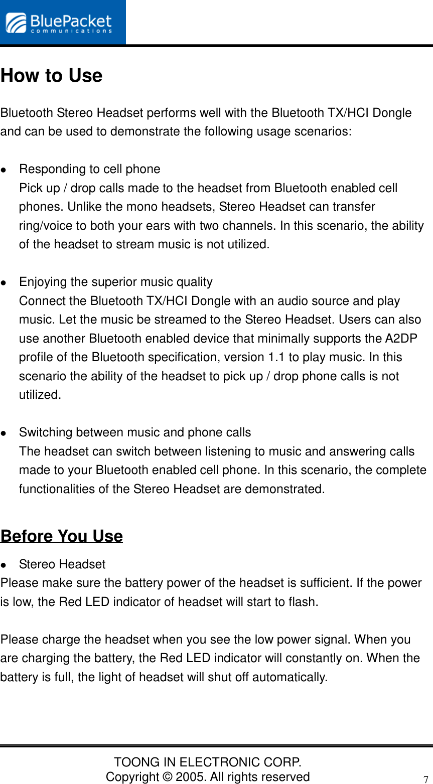 TOONG IN ELECTRONIC CORP.Copyright © 2005. All rights reserved7How to UseBluetooth Stereo Headset performs well with the Bluetooth TX/HCI Dongleand can be used to demonstrate the following usage scenarios:    Responding to cell phonePick up / drop calls made to the headset from Bluetooth enabled cellphones. Unlike the mono headsets, Stereo Headset can transferring/voice to both your ears with two channels. In this scenario, the abilityof the headset to stream music is not utilized. Enjoying the superior music qualityConnect the Bluetooth TX/HCI Dongle with an audio source and playmusic. Let the music be streamed to the Stereo Headset. Users can alsouse another Bluetooth enabled device that minimally supports the A2DPprofile of the Bluetooth specification, version 1.1 to play music. In thisscenario the ability of the headset to pick up / drop phone calls is notutilized. Switching between music and phone callsThe headset can switch between listening to music and answering callsmade to your Bluetooth enabled cell phone. In this scenario, the completefunctionalities of the Stereo Headset are demonstrated.Before You Use Stereo HeadsetPlease make sure the battery power of the headset is sufficient. If the poweris low, the Red LED indicator of headset will start to flash.Please charge the headset when you see the low power signal. When youare charging the battery, the Red LED indicator will constantly on. When thebattery is full, the light of headset will shut off automatically.