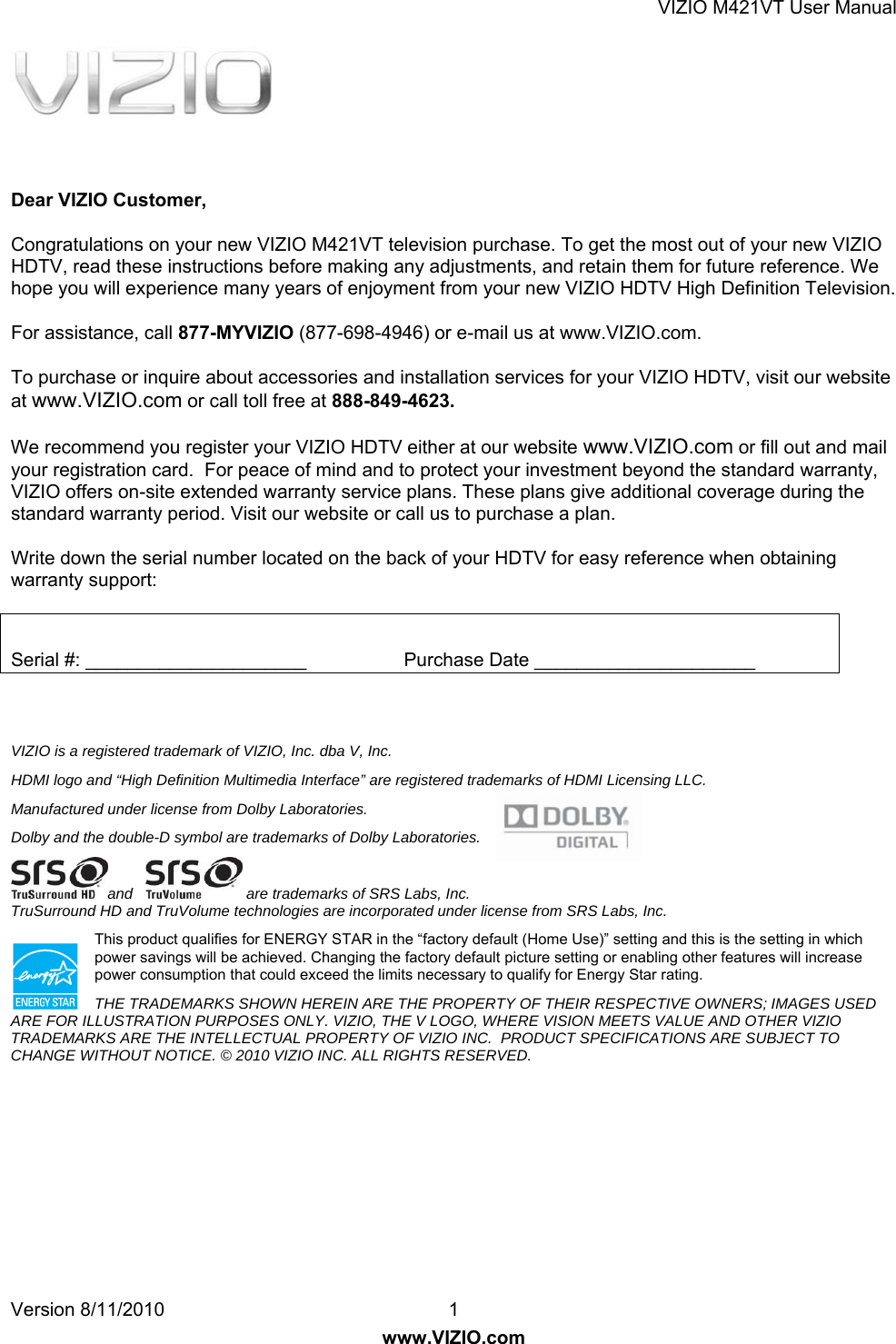 VIZIO M421VT User Manual Version 8/11/2010  1   www.VIZIO.com      Dear VIZIO Customer, Congratulations on your new VIZIO M421VT television purchase. To get the most out of your new VIZIO HDTV, read these instructions before making any adjustments, and retain them for future reference. We hope you will experience many years of enjoyment from your new VIZIO HDTV High Definition Television. For assistance, call 877-MYVIZIO (877-698-4946) or e-mail us at www.VIZIO.com. To purchase or inquire about accessories and installation services for your VIZIO HDTV, visit our website at www.VIZIO.com or call toll free at 888-849-4623. We recommend you register your VIZIO HDTV either at our website www.VIZIO.com or fill out and mail your registration card.  For peace of mind and to protect your investment beyond the standard warranty, VIZIO offers on-site extended warranty service plans. These plans give additional coverage during the standard warranty period. Visit our website or call us to purchase a plan. Write down the serial number located on the back of your HDTV for easy reference when obtaining warranty support:  Serial #: _____________________            Purchase Date _____________________   VIZIO is a registered trademark of VIZIO, Inc. dba V, Inc.  HDMI logo and “High Definition Multimedia Interface” are registered trademarks of HDMI Licensing LLC. Manufactured under license from Dolby Laboratories. Dolby and the double-D symbol are trademarks of Dolby Laboratories. and     are trademarks of SRS Labs, Inc.  TruSurround HD and TruVolume technologies are incorporated under license from SRS Labs, Inc. This product qualifies for ENERGY STAR in the “factory default (Home Use)” setting and this is the setting in which power savings will be achieved. Changing the factory default picture setting or enabling other features will increase power consumption that could exceed the limits necessary to qualify for Energy Star rating. THE TRADEMARKS SHOWN HEREIN ARE THE PROPERTY OF THEIR RESPECTIVE OWNERS; IMAGES USED ARE FOR ILLUSTRATION PURPOSES ONLY. VIZIO, THE V LOGO, WHERE VISION MEETS VALUE AND OTHER VIZIO TRADEMARKS ARE THE INTELLECTUAL PROPERTY OF VIZIO INC.  PRODUCT SPECIFICATIONS ARE SUBJECT TO CHANGE WITHOUT NOTICE. © 2010 VIZIO INC. ALL RIGHTS RESERVED.  