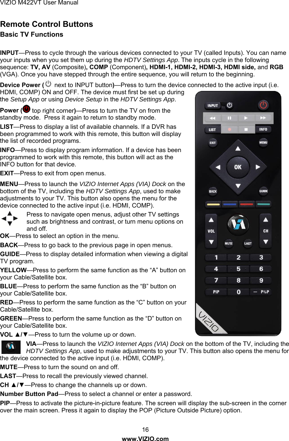 VIZIO M422VT User Manual 16 www.VIZIO.com Remote Control Buttons Basic TV Functions  INPUT—Press to cycle through the various devices connected to your TV (called Inputs). You can name your inputs when you set them up during the HDTV Settings App. The inputs cycle in the following sequence: TV, AV (Composite), COMP (Component), HDMI-1, HDMI-2, HDMI-3, HDMI side, and RGB (VGA). Once you have stepped through the entire sequence, you will return to the beginning. Device Power (  next to INPUT button)—Press to turn the device connected to the active input (i.e. HDMI, COMP) ON and OFF. The device must first be set up during the Setup App or using Device Setup in the HDTV Settings App.  Power (  top right corner)—Press to turn the TV on from the standby mode.  Press it again to return to standby mode. LIST—Press to display a list of available channels. If a DVR has been programmed to work with this remote, this button will display the list of recorded programs. INFO—Press to display program information. If a device has been programmed to work with this remote, this button will act as the INFO button for that device. EXIT—Press to exit from open menus. MENU—Press to launch the VIZIO Internet Apps (VIA) Dock on the bottom of the TV, including the HDTV Settings App, used to make adjustments to your TV. This button also opens the menu for the device connected to the active input (i.e. HDMI, COMP). Press to navigate open menus, adjust other TV settings such as brightness and contrast, or turn menu options on and off. OK—Press to select an option in the menu. BACK—Press to go back to the previous page in open menus. GUIDE—Press to display detailed information when viewing a digital TV program. YELLOW—Press to perform the same function as the “A” button on your Cable/Satellite box. BLUE—Press to perform the same function as the “B” button on your Cable/Satellite box. RED—Press to perform the same function as the “C” button on your Cable/Satellite box. GREEN—Press to perform the same function as the “D” button on your Cable/Satellite box. VOL ▲/▼—Press to turn the volume up or down. VIA—Press to launch the VIZIO Internet Apps (VIA) Dock on the bottom of the TV, including the HDTV Settings App, used to make adjustments to your TV. This button also opens the menu for the device connected to the active input (i.e. HDMI, COMP). MUTE—Press to turn the sound on and off. LAST—Press to recall the previously viewed channel.  CH ▲/▼—Press to change the channels up or down. Number Button Pad—Press to select a channel or enter a password. PIP—Press to activate the picture-in-picture feature. The screen will display the sub-screen in the corner over the main screen. Press it again to display the POP (Picture Outside Picture) option. 