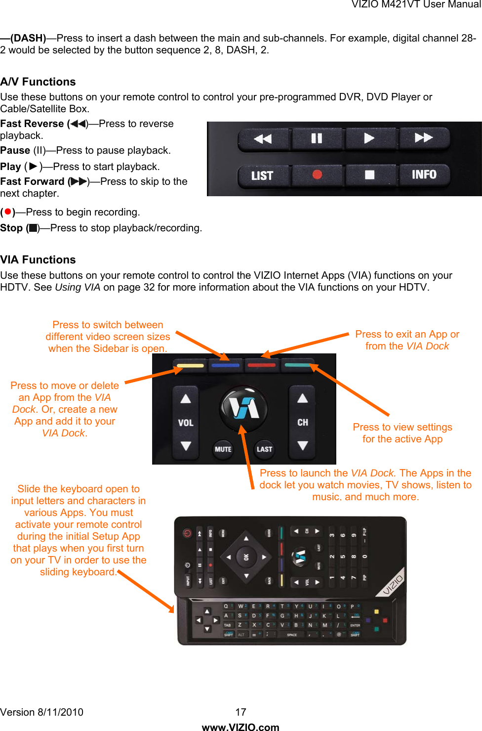 VIZIO M421VT User Manual Version 8/11/2010  17   www.VIZIO.com —(DASH)—Press to insert a dash between the main and sub-channels. For example, digital channel 28-2 would be selected by the button sequence 2, 8, DASH, 2.  A/V Functions Use these buttons on your remote control to control your pre-programmed DVR, DVD Player or Cable/Satellite Box. Fast Reverse ( )—Press to reverse playback. Pause (II)—Press to pause playback. Play (►)—Press to start playback. Fast Forward ( )—Press to skip to the next chapter. (●)—Press to begin recording. Stop ( )—Press to stop playback/recording.  VIA Functions  Use these buttons on your remote control to control the VIZIO Internet Apps (VIA) functions on your HDTV. See Using VIA on page 32 for more information about the VIA functions on your HDTV.                       Slide the keyboard open to input letters and characters in various Apps. You must activate your remote control during the initial Setup App that plays when you first turn on your TV in order to use the sliding keyboard. Press to launch the VIA Dock. The Apps in the dock let you watch movies, TV shows, listen to music, and much more. Press to move or delete an App from the VIA Dock. Or, create a new App and add it to your VIA Dock. Press to switch between different video screen sizes when the Sidebar is open. Press to view settings for the active App Press to exit an App or from the VIA Dock 