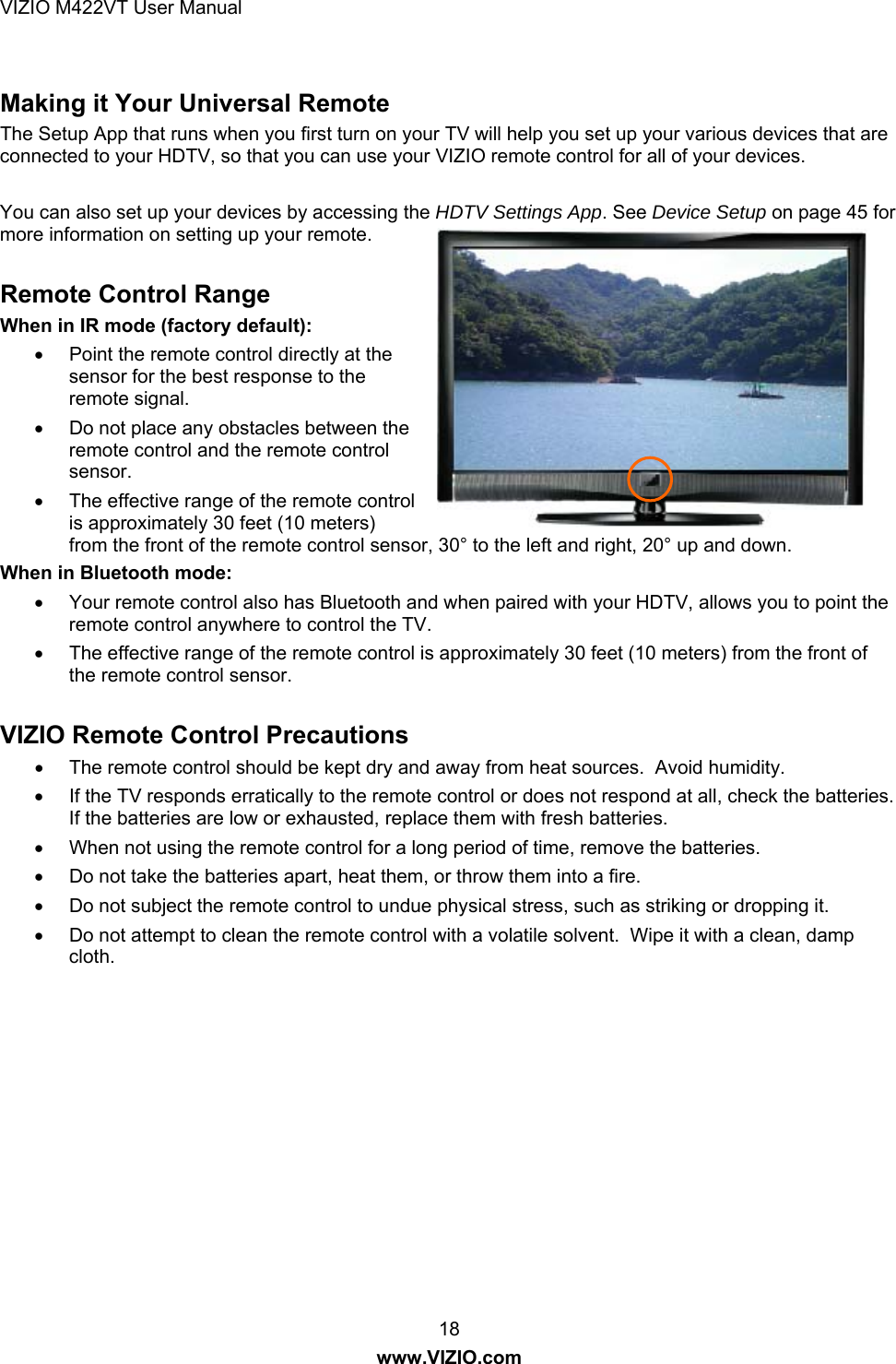 VIZIO M422VT User Manual 18 www.VIZIO.com  Making it Your Universal Remote The Setup App that runs when you first turn on your TV will help you set up your various devices that are connected to your HDTV, so that you can use your VIZIO remote control for all of your devices.  You can also set up your devices by accessing the HDTV Settings App. See Device Setup on page 45 for more information on setting up your remote.    Remote Control Range  When in IR mode (factory default): •  Point the remote control directly at the sensor for the best response to the remote signal. •  Do not place any obstacles between the remote control and the remote control sensor. •  The effective range of the remote control is approximately 30 feet (10 meters) from the front of the remote control sensor, 30° to the left and right, 20° up and down. When in Bluetooth mode: •  Your remote control also has Bluetooth and when paired with your HDTV, allows you to point the remote control anywhere to control the TV. •  The effective range of the remote control is approximately 30 feet (10 meters) from the front of the remote control sensor.  VIZIO Remote Control Precautions •  The remote control should be kept dry and away from heat sources.  Avoid humidity. •  If the TV responds erratically to the remote control or does not respond at all, check the batteries.  If the batteries are low or exhausted, replace them with fresh batteries. •  When not using the remote control for a long period of time, remove the batteries. •  Do not take the batteries apart, heat them, or throw them into a fire. •  Do not subject the remote control to undue physical stress, such as striking or dropping it. •  Do not attempt to clean the remote control with a volatile solvent.  Wipe it with a clean, damp cloth. 