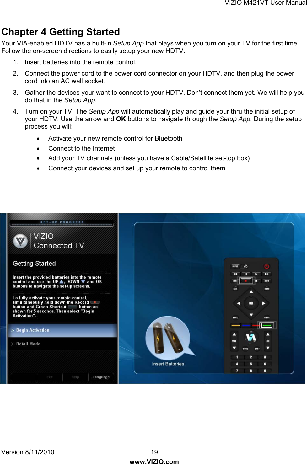 VIZIO M421VT User Manual Version 8/11/2010  19   www.VIZIO.com Chapter 4 Getting Started   Your VIA-enabled HDTV has a built-in Setup App that plays when you turn on your TV for the first time. Follow the on-screen directions to easily setup your new HDTV. 1.  Insert batteries into the remote control. 2.  Connect the power cord to the power cord connector on your HDTV, and then plug the power cord into an AC wall socket. 3.  Gather the devices your want to connect to your HDTV. Don’t connect them yet. We will help you do that in the Setup App. 4.  Turn on your TV. The Setup App will automatically play and guide your thru the initial setup of your HDTV. Use the arrow and OK buttons to navigate through the Setup App. During the setup process you will:  •  Activate your new remote control for Bluetooth •  Connect to the Internet •  Add your TV channels (unless you have a Cable/Satellite set-top box) •  Connect your devices and set up your remote to control them  