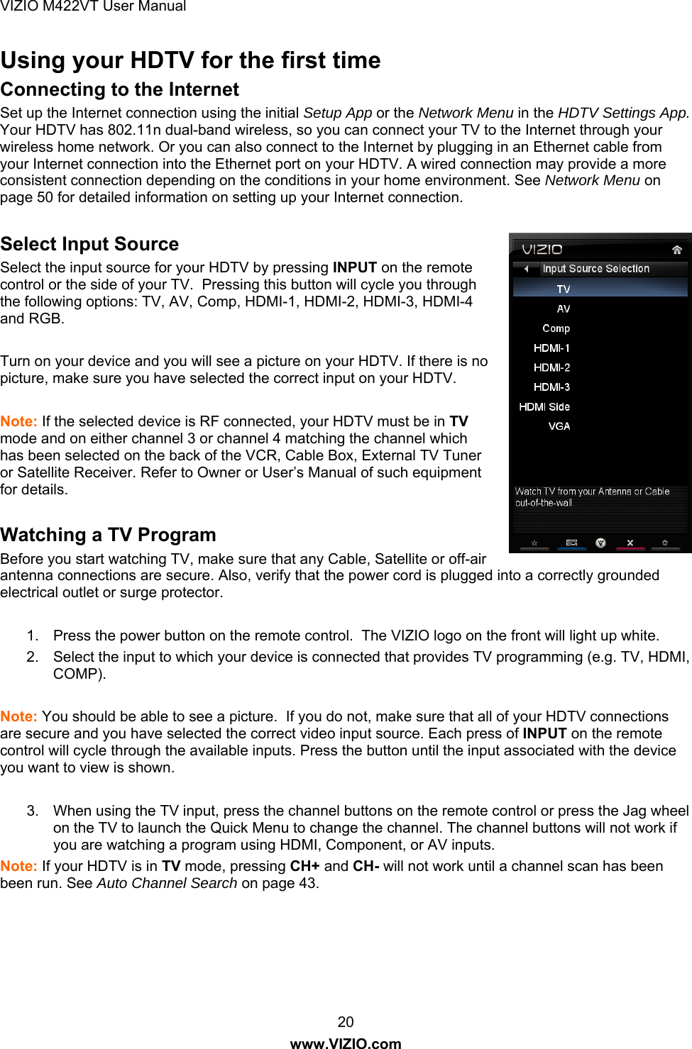 VIZIO M422VT User Manual 20 www.VIZIO.com Using your HDTV for the first time Connecting to the Internet Set up the Internet connection using the initial Setup App or the Network Menu in the HDTV Settings App. Your HDTV has 802.11n dual-band wireless, so you can connect your TV to the Internet through your wireless home network. Or you can also connect to the Internet by plugging in an Ethernet cable from your Internet connection into the Ethernet port on your HDTV. A wired connection may provide a more consistent connection depending on the conditions in your home environment. See Network Menu on page 50 for detailed information on setting up your Internet connection.  Select Input Source Select the input source for your HDTV by pressing INPUT on the remote control or the side of your TV.  Pressing this button will cycle you through the following options: TV, AV, Comp, HDMI-1, HDMI-2, HDMI-3, HDMI-4 and RGB.   Turn on your device and you will see a picture on your HDTV. If there is no picture, make sure you have selected the correct input on your HDTV.   Note: If the selected device is RF connected, your HDTV must be in TV mode and on either channel 3 or channel 4 matching the channel which has been selected on the back of the VCR, Cable Box, External TV Tuner or Satellite Receiver. Refer to Owner or User’s Manual of such equipment for details.  Watching a TV Program Before you start watching TV, make sure that any Cable, Satellite or off-air antenna connections are secure. Also, verify that the power cord is plugged into a correctly grounded electrical outlet or surge protector.  1.  Press the power button on the remote control.  The VIZIO logo on the front will light up white. 2.  Select the input to which your device is connected that provides TV programming (e.g. TV, HDMI, COMP).  Note: You should be able to see a picture.  If you do not, make sure that all of your HDTV connections are secure and you have selected the correct video input source. Each press of INPUT on the remote control will cycle through the available inputs. Press the button until the input associated with the device you want to view is shown.  3.  When using the TV input, press the channel buttons on the remote control or press the Jag wheel on the TV to launch the Quick Menu to change the channel. The channel buttons will not work if you are watching a program using HDMI, Component, or AV inputs. Note: If your HDTV is in TV mode, pressing CH+ and CH- will not work until a channel scan has been been run. See Auto Channel Search on page 43.  