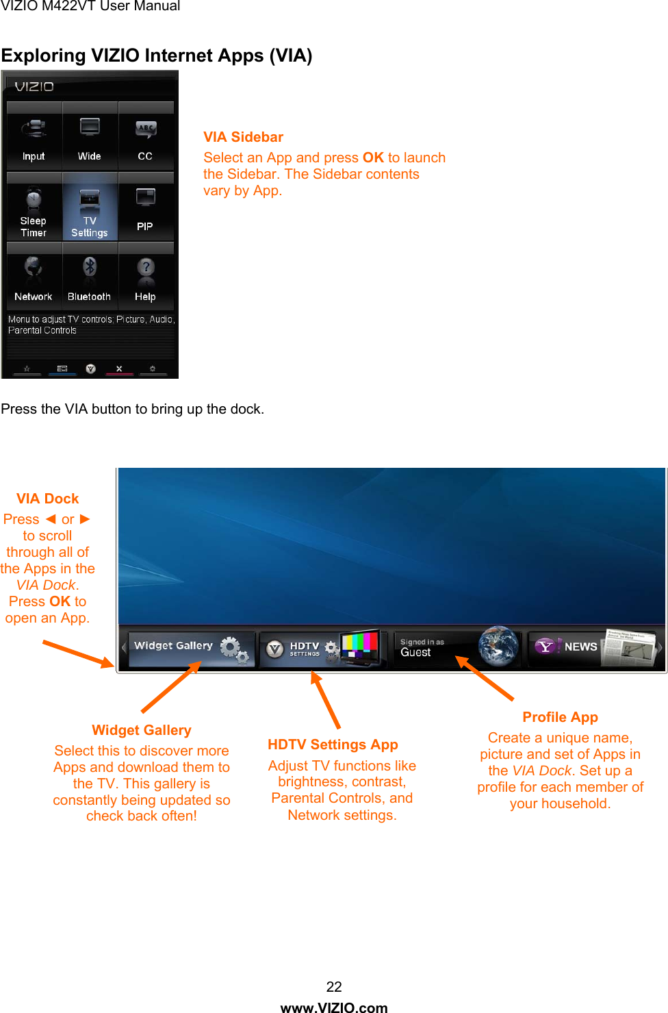 VIZIO M422VT User Manual 22 www.VIZIO.com Exploring VIZIO Internet Apps (VIA)                  Press the VIA button to bring up the dock.      VIA Sidebar Select an App and press OK to launch the Sidebar. The Sidebar contents vary by App. VIA Dock Press ◄ or ► to scroll through all of the Apps in the VIA Dock. Press OK to open an App. Widget Gallery Select this to discover more Apps and download them to the TV. This gallery is constantly being updated so check back often! Profile App Create a unique name, picture and set of Apps in the VIA Dock. Set up a profile for each member of your household. HDTV Settings App Adjust TV functions like brightness, contrast, Parental Controls, and Network settings. 