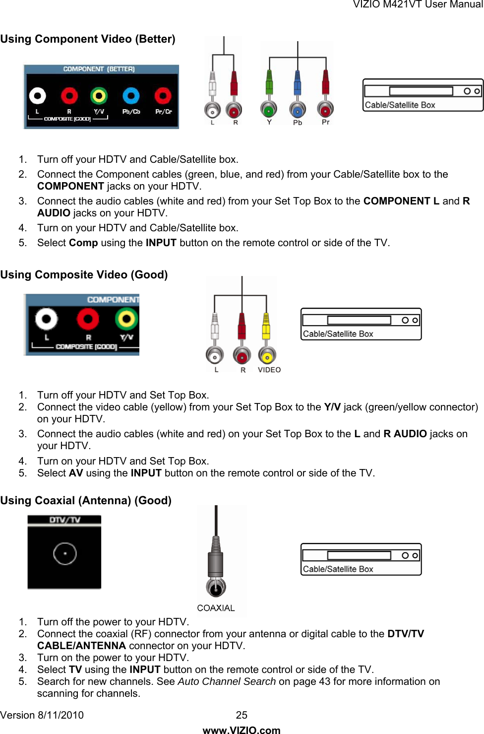 VIZIO M421VT User Manual Version 8/11/2010  25   www.VIZIO.com Using Component Video (Better)        1.  Turn off your HDTV and Cable/Satellite box. 2.  Connect the Component cables (green, blue, and red) from your Cable/Satellite box to the COMPONENT jacks on your HDTV. 3.  Connect the audio cables (white and red) from your Set Top Box to the COMPONENT L and R AUDIO jacks on your HDTV. 4.  Turn on your HDTV and Cable/Satellite box. 5. Select Comp using the INPUT button on the remote control or side of the TV.  Using Composite Video (Good)        1.  Turn off your HDTV and Set Top Box. 2.  Connect the video cable (yellow) from your Set Top Box to the Y/V jack (green/yellow connector) on your HDTV. 3.  Connect the audio cables (white and red) on your Set Top Box to the L and R AUDIO jacks on your HDTV. 4.  Turn on your HDTV and Set Top Box. 5. Select AV using the INPUT button on the remote control or side of the TV.  Using Coaxial (Antenna) (Good)        1.  Turn off the power to your HDTV. 2.  Connect the coaxial (RF) connector from your antenna or digital cable to the DTV/TV CABLE/ANTENNA connector on your HDTV. 3.  Turn on the power to your HDTV. 4. Select TV using the INPUT button on the remote control or side of the TV. 5.  Search for new channels. See Auto Channel Search on page 43 for more information on scanning for channels. 