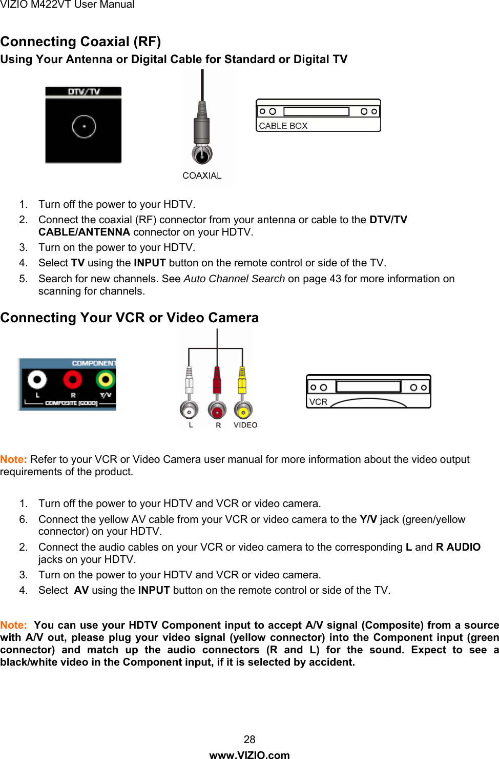 VIZIO M422VT User Manual 28 www.VIZIO.com Connecting Coaxial (RF) Using Your Antenna or Digital Cable for Standard or Digital TV         1.  Turn off the power to your HDTV. 2.  Connect the coaxial (RF) connector from your antenna or cable to the DTV/TV CABLE/ANTENNA connector on your HDTV. 3.  Turn on the power to your HDTV. 4. Select TV using the INPUT button on the remote control or side of the TV. 5.  Search for new channels. See Auto Channel Search on page 43 for more information on scanning for channels.  Connecting Your VCR or Video Camera         Note: Refer to your VCR or Video Camera user manual for more information about the video output requirements of the product.  1.  Turn off the power to your HDTV and VCR or video camera. 6.  Connect the yellow AV cable from your VCR or video camera to the Y/V jack (green/yellow connector) on your HDTV. 2.  Connect the audio cables on your VCR or video camera to the corresponding L and R AUDIO jacks on your HDTV. 3.  Turn on the power to your HDTV and VCR or video camera. 4. Select  AV using the INPUT button on the remote control or side of the TV.  Note:  You can use your HDTV Component input to accept A/V signal (Composite) from a source with A/V out, please plug your video signal (yellow connector) into the Component input (green connector) and match up the audio connectors (R and L) for the sound. Expect to see a black/white video in the Component input, if it is selected by accident.  
