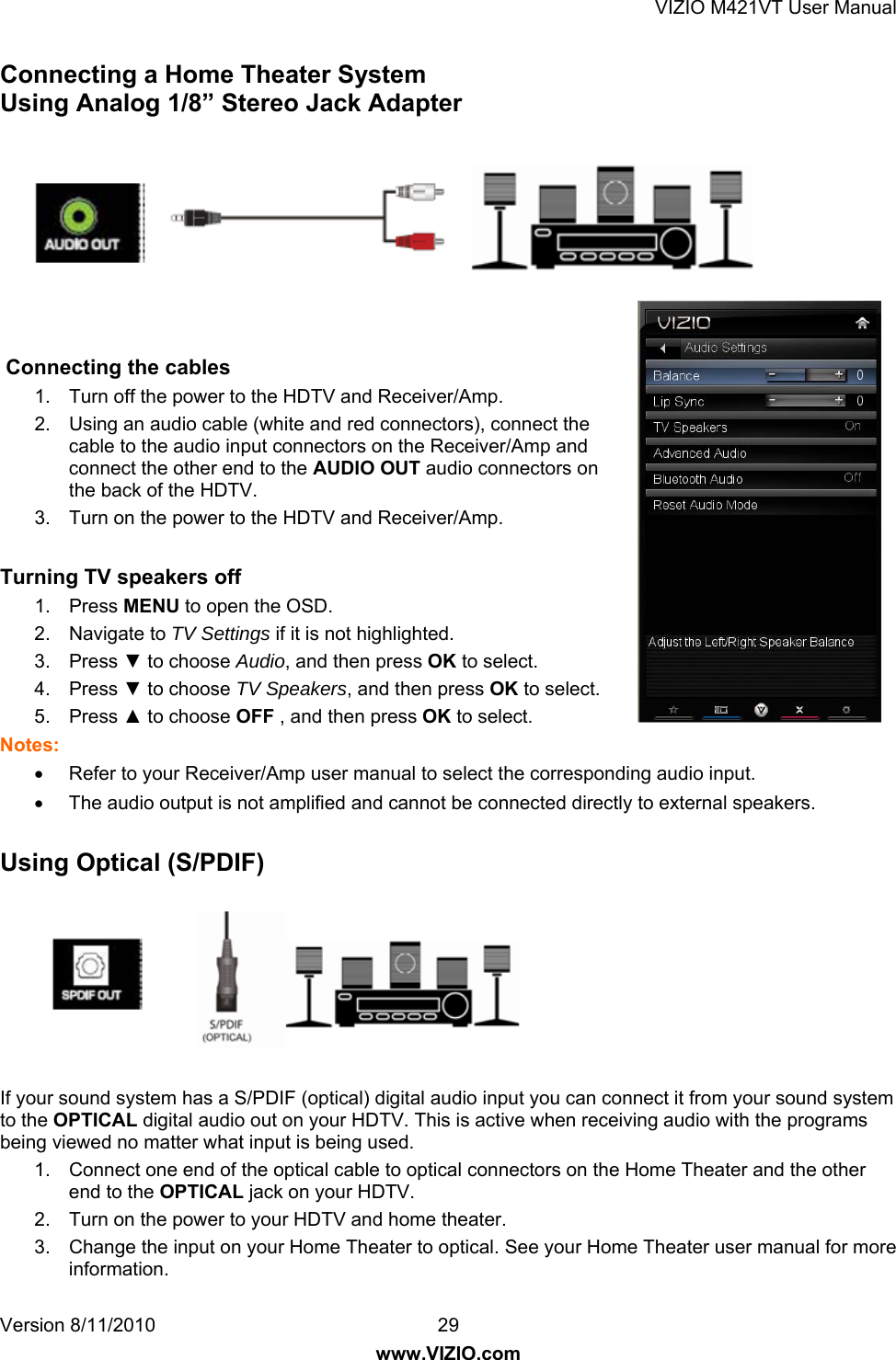 VIZIO M421VT User Manual Version 8/11/2010  29   www.VIZIO.com Connecting a Home Theater System Using Analog 1/8” Stereo Jack Adapter                          Connecting the cables 1.  Turn off the power to the HDTV and Receiver/Amp. 2.  Using an audio cable (white and red connectors), connect the cable to the audio input connectors on the Receiver/Amp and connect the other end to the AUDIO OUT audio connectors on the back of the HDTV. 3.  Turn on the power to the HDTV and Receiver/Amp.  Turning TV speakers off 1. Press MENU to open the OSD. 2. Navigate to TV Settings if it is not highlighted. 3. Press ▼ to choose Audio, and then press OK to select. 4. Press ▼ to choose TV Speakers, and then press OK to select. 5. Press ▲ to choose OFF , and then press OK to select. Notes: •  Refer to your Receiver/Amp user manual to select the corresponding audio input. •  The audio output is not amplified and cannot be connected directly to external speakers.  Using Optical (S/PDIF)        If your sound system has a S/PDIF (optical) digital audio input you can connect it from your sound system to the OPTICAL digital audio out on your HDTV. This is active when receiving audio with the programs being viewed no matter what input is being used. 1.  Connect one end of the optical cable to optical connectors on the Home Theater and the other end to the OPTICAL jack on your HDTV. 2.  Turn on the power to your HDTV and home theater. 3.  Change the input on your Home Theater to optical. See your Home Theater user manual for more information. 