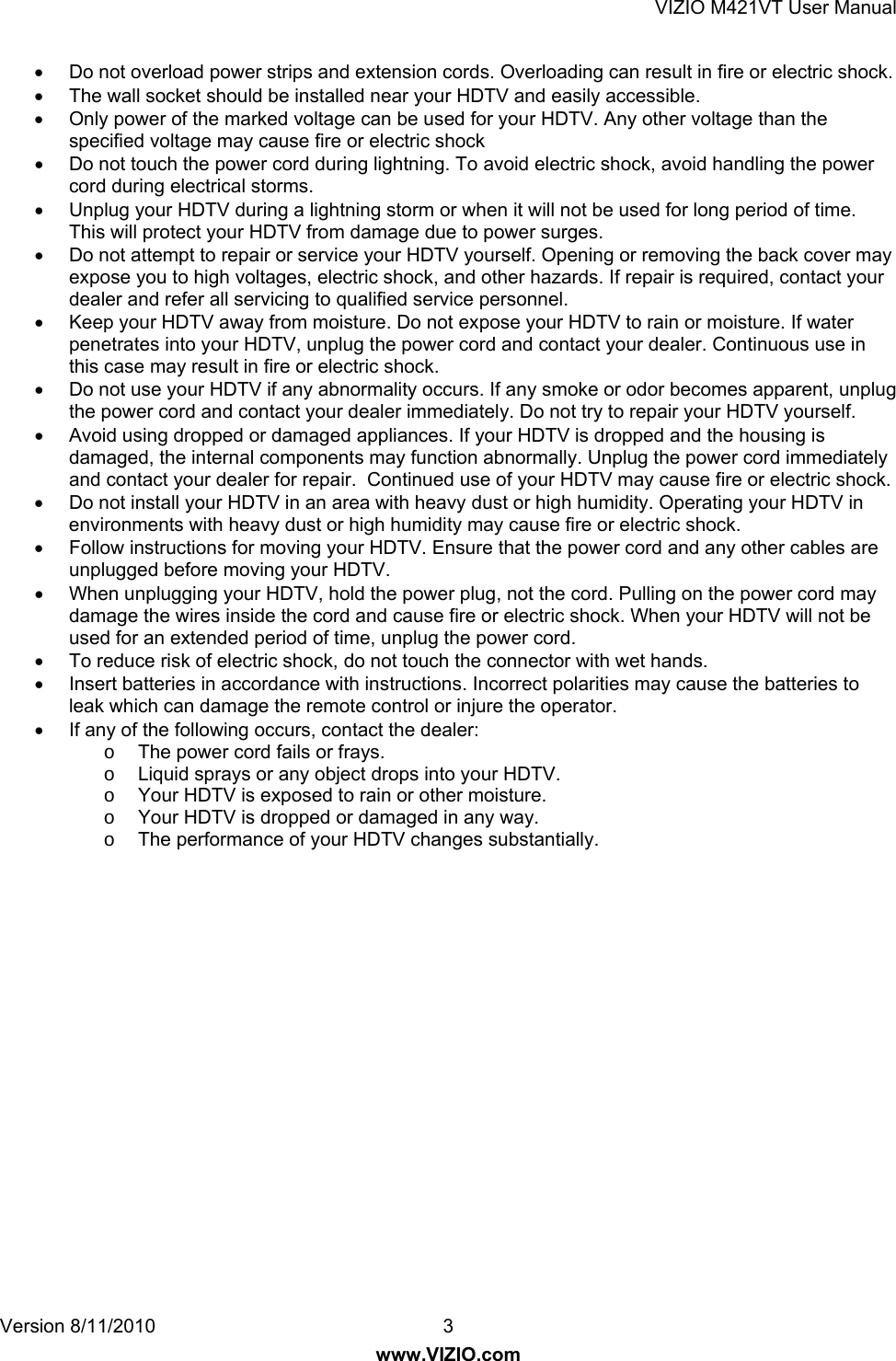 VIZIO M421VT User Manual Version 8/11/2010  3   www.VIZIO.com •  Do not overload power strips and extension cords. Overloading can result in fire or electric shock.  •  The wall socket should be installed near your HDTV and easily accessible. •  Only power of the marked voltage can be used for your HDTV. Any other voltage than the specified voltage may cause fire or electric shock •  Do not touch the power cord during lightning. To avoid electric shock, avoid handling the power cord during electrical storms. •  Unplug your HDTV during a lightning storm or when it will not be used for long period of time. This will protect your HDTV from damage due to power surges. •  Do not attempt to repair or service your HDTV yourself. Opening or removing the back cover may expose you to high voltages, electric shock, and other hazards. If repair is required, contact your dealer and refer all servicing to qualified service personnel. •  Keep your HDTV away from moisture. Do not expose your HDTV to rain or moisture. If water penetrates into your HDTV, unplug the power cord and contact your dealer. Continuous use in this case may result in fire or electric shock. •  Do not use your HDTV if any abnormality occurs. If any smoke or odor becomes apparent, unplug the power cord and contact your dealer immediately. Do not try to repair your HDTV yourself. •  Avoid using dropped or damaged appliances. If your HDTV is dropped and the housing is damaged, the internal components may function abnormally. Unplug the power cord immediately and contact your dealer for repair.  Continued use of your HDTV may cause fire or electric shock. •  Do not install your HDTV in an area with heavy dust or high humidity. Operating your HDTV in environments with heavy dust or high humidity may cause fire or electric shock. •  Follow instructions for moving your HDTV. Ensure that the power cord and any other cables are unplugged before moving your HDTV. •  When unplugging your HDTV, hold the power plug, not the cord. Pulling on the power cord may damage the wires inside the cord and cause fire or electric shock. When your HDTV will not be used for an extended period of time, unplug the power cord. •  To reduce risk of electric shock, do not touch the connector with wet hands. •  Insert batteries in accordance with instructions. Incorrect polarities may cause the batteries to leak which can damage the remote control or injure the operator. •  If any of the following occurs, contact the dealer: o  The power cord fails or frays. o  Liquid sprays or any object drops into your HDTV. o  Your HDTV is exposed to rain or other moisture. o  Your HDTV is dropped or damaged in any way. o  The performance of your HDTV changes substantially.  