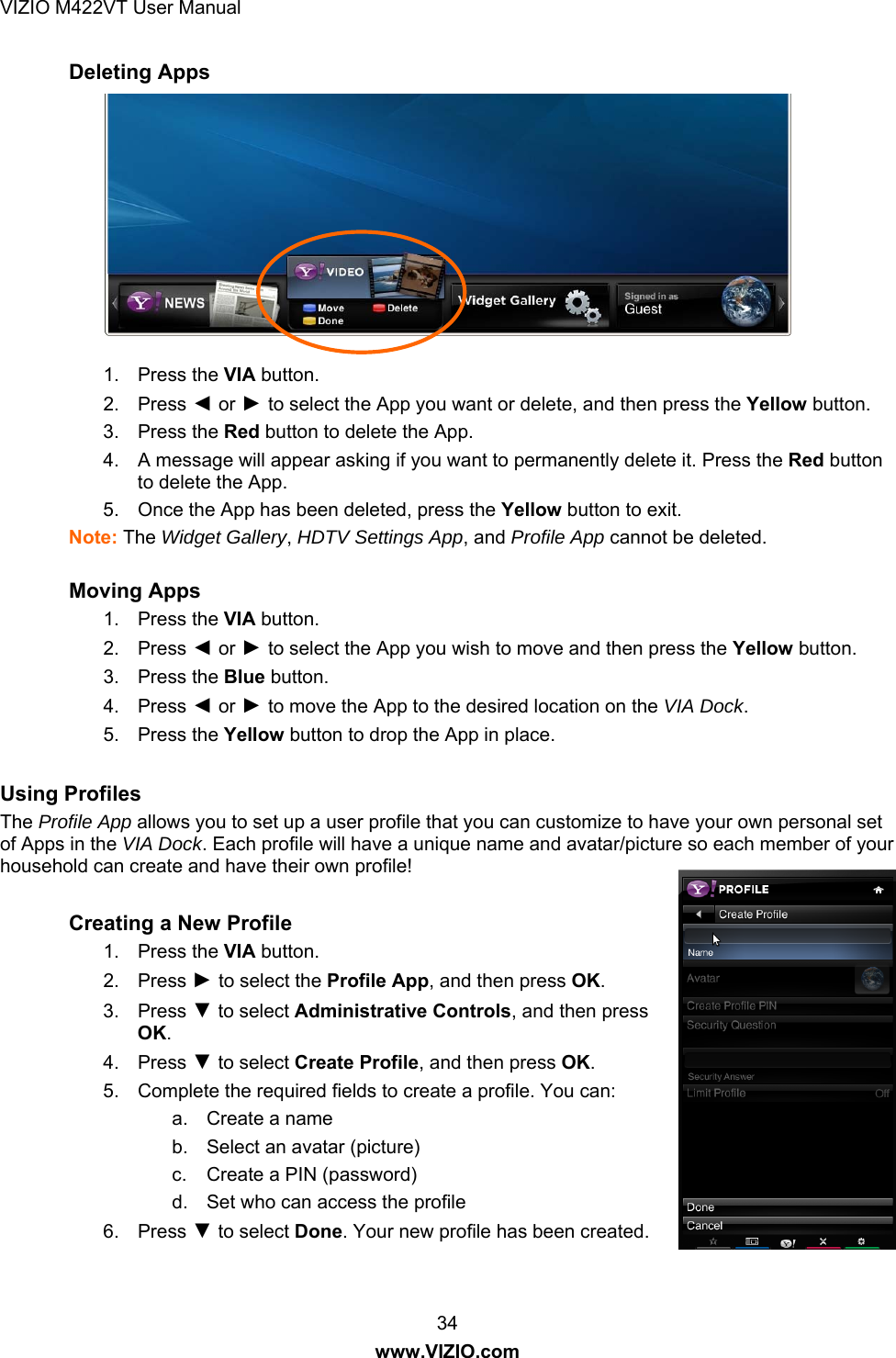 VIZIO M422VT User Manual 34 www.VIZIO.com Deleting Apps  1. Press the VIA button. 2. Press ◄ or ► to select the App you want or delete, and then press the Yellow button. 3. Press the Red button to delete the App. 4.  A message will appear asking if you want to permanently delete it. Press the Red button to delete the App. 5.  Once the App has been deleted, press the Yellow button to exit. Note: The Widget Gallery, HDTV Settings App, and Profile App cannot be deleted.   Moving Apps 1. Press the VIA button. 2. Press ◄ or ► to select the App you wish to move and then press the Yellow button. 3. Press the Blue button. 4. Press ◄ or ► to move the App to the desired location on the VIA Dock. 5. Press the Yellow button to drop the App in place.  Using Profiles The Profile App allows you to set up a user profile that you can customize to have your own personal set of Apps in the VIA Dock. Each profile will have a unique name and avatar/picture so each member of your household can create and have their own profile!  Creating a New Profile  1. Press the VIA button. 2. Press ► to select the Profile App, and then press OK. 3. Press ▼ to select Administrative Controls, and then press OK. 4. Press ▼ to select Create Profile, and then press OK. 5.  Complete the required fields to create a profile. You can: a.  Create a name b.  Select an avatar (picture) c.  Create a PIN (password) d.  Set who can access the profile 6. Press ▼ to select Done. Your new profile has been created.  