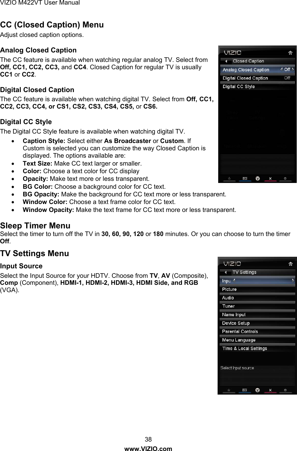 VIZIO M422VT User Manual 38 www.VIZIO.com CC (Closed Caption) Menu Adjust closed caption options.  Analog Closed Caption The CC feature is available when watching regular analog TV. Select from Off, CC1, CC2, CC3, and CC4. Closed Caption for regular TV is usually CC1 or CC2. Digital Closed Caption The CC feature is available when watching digital TV. Select from Off, CC1, CC2, CC3, CC4, or CS1, CS2, CS3, CS4, CS5, or CS6.  Digital CC Style The Digital CC Style feature is available when watching digital TV. • Caption Style: Select either As Broadcaster or Custom. If Custom is selected you can customize the way Closed Caption is displayed. The options available are: • Text Size: Make CC text larger or smaller.  • Color: Choose a text color for CC display • Opacity: Make text more or less transparent. • BG Color: Choose a background color for CC text. • BG Opacity: Make the background for CC text more or less transparent. • Window Color: Choose a text frame color for CC text. • Window Opacity: Make the text frame for CC text more or less transparent.  Sleep Timer Menu Select the timer to turn off the TV in 30, 60, 90, 120 or 180 minutes. Or you can choose to turn the timer Off. TV Settings Menu Input Source Select the Input Source for your HDTV. Choose from TV, AV (Composite), Comp (Component), HDMI-1, HDMI-2, HDMI-3, HDMI Side, and RGB (VGA). 