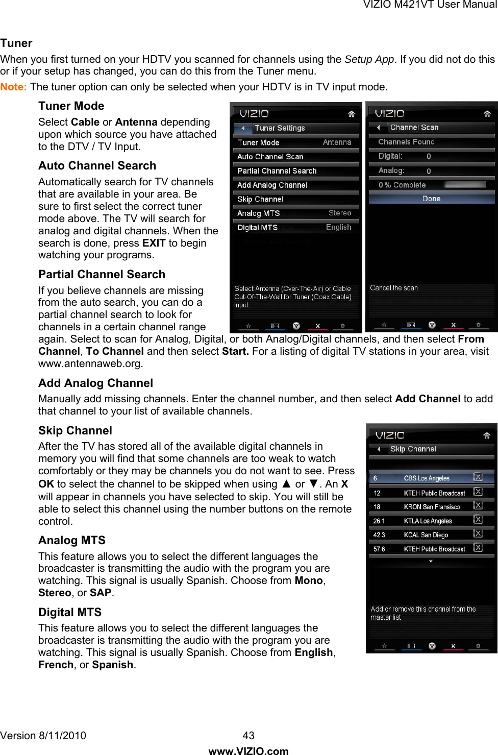 VIZIO M421VT User Manual Version 8/11/2010  43   www.VIZIO.com Tuner  When you first turned on your HDTV you scanned for channels using the Setup App. If you did not do this or if your setup has changed, you can do this from the Tuner menu. Note: The tuner option can only be selected when your HDTV is in TV input mode. Tuner Mode  Select Cable or Antenna depending upon which source you have attached to the DTV / TV Input. Auto Channel Search  Automatically search for TV channels that are available in your area. Be sure to first select the correct tuner mode above. The TV will search for analog and digital channels. When the search is done, press EXIT to begin watching your programs.  Partial Channel Search If you believe channels are missing from the auto search, you can do a partial channel search to look for channels in a certain channel range again. Select to scan for Analog, Digital, or both Analog/Digital channels, and then select From Channel, To Channel and then select Start. For a listing of digital TV stations in your area, visit www.antennaweb.org. Add Analog Channel Manually add missing channels. Enter the channel number, and then select Add Channel to add that channel to your list of available channels.  Skip Channel After the TV has stored all of the available digital channels in memory you will find that some channels are too weak to watch comfortably or they may be channels you do not want to see. Press OK to select the channel to be skipped when using ▲ or ▼. An X will appear in channels you have selected to skip. You will still be able to select this channel using the number buttons on the remote control. Analog MTS This feature allows you to select the different languages the broadcaster is transmitting the audio with the program you are watching. This signal is usually Spanish. Choose from Mono, Stereo, or SAP. Digital MTS This feature allows you to select the different languages the broadcaster is transmitting the audio with the program you are watching. This signal is usually Spanish. Choose from English, French, or Spanish. 
