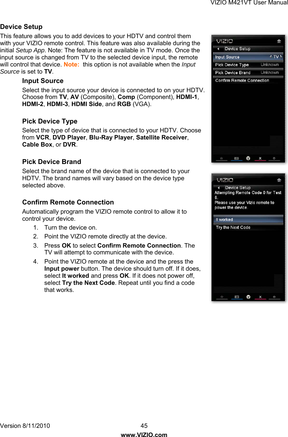VIZIO M421VT User Manual Version 8/11/2010  45   www.VIZIO.com Device Setup This feature allows you to add devices to your HDTV and control them with your VIZIO remote control. This feature was also available during the initial Setup App. Note: The feature is not available in TV mode. Once the input source is changed from TV to the selected device input, the remote will control that device. Note:  this option is not available when the Input Source is set to TV. Input Source Select the input source your device is connected to on your HDTV. Choose from TV, AV (Composite), Comp (Component), HDMI-1, HDMI-2, HDMI-3, HDMI Side, and RGB (VGA).   Pick Device Type Select the type of device that is connected to your HDTV. Choose from VCR, DVD Player, Blu-Ray Player, Satellite Receiver, Cable Box, or DVR.  Pick Device Brand Select the brand name of the device that is connected to your HDTV. The brand names will vary based on the device type selected above.  Confirm Remote Connection Automatically program the VIZIO remote control to allow it to control your device. 1.  Turn the device on. 2.  Point the VIZIO remote directly at the device. 3. Press OK to select Confirm Remote Connection. The TV will attempt to communicate with the device.  4.  Point the VIZIO remote at the device and the press the Input power button. The device should turn off. If it does, select It worked and press OK. If it does not power off, select Try the Next Code. Repeat until you find a code that works.   