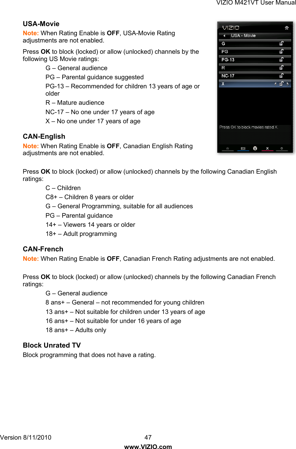 VIZIO M421VT User Manual Version 8/11/2010  47   www.VIZIO.com USA-Movie  Note: When Rating Enable is OFF, USA-Movie Rating adjustments are not enabled. Press OK to block (locked) or allow (unlocked) channels by the following US Movie ratings: G – General audience PG – Parental guidance suggested  PG-13 – Recommended for children 13 years of age or older R – Mature audience NC-17 – No one under 17 years of age X – No one under 17 years of age CAN-English  Note: When Rating Enable is OFF, Canadian English Rating adjustments are not enabled.  Press OK to block (locked) or allow (unlocked) channels by the following Canadian English ratings: C – Children C8+ – Children 8 years or older G – General Programming, suitable for all audiences PG – Parental guidance 14+ – Viewers 14 years or older 18+ – Adult programming CAN-French  Note: When Rating Enable is OFF, Canadian French Rating adjustments are not enabled.  Press OK to block (locked) or allow (unlocked) channels by the following Canadian French ratings: G – General audience 8 ans+ – General – not recommended for young children 13 ans+ – Not suitable for children under 13 years of age 16 ans+ – Not suitable for under 16 years of age 18 ans+ – Adults only Block Unrated TV Block programming that does not have a rating. 