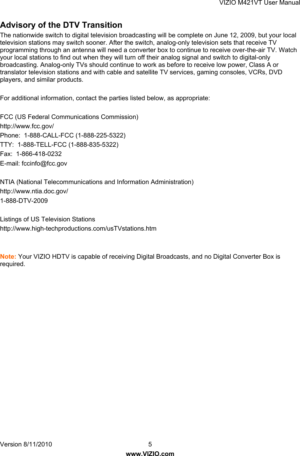 VIZIO M421VT User Manual Version 8/11/2010  5   www.VIZIO.com Advisory of the DTV Transition  The nationwide switch to digital television broadcasting will be complete on June 12, 2009, but your local television stations may switch sooner. After the switch, analog-only television sets that receive TV programming through an antenna will need a converter box to continue to receive over-the-air TV. Watch your local stations to find out when they will turn off their analog signal and switch to digital-only broadcasting. Analog-only TVs should continue to work as before to receive low power, Class A or translator television stations and with cable and satellite TV services, gaming consoles, VCRs, DVD players, and similar products.  For additional information, contact the parties listed below, as appropriate:  FCC (US Federal Communications Commission) http://www.fcc.gov/ Phone:  1-888-CALL-FCC (1-888-225-5322) TTY:  1-888-TELL-FCC (1-888-835-5322)  Fax:  1-866-418-0232  E-mail: fccinfo@fcc.gov  NTIA (National Telecommunications and Information Administration) http://www.ntia.doc.gov/ 1-888-DTV-2009  Listings of US Television Stations http://www.high-techproductions.com/usTVstations.htm   Note: Your VIZIO HDTV is capable of receiving Digital Broadcasts, and no Digital Converter Box is required.   