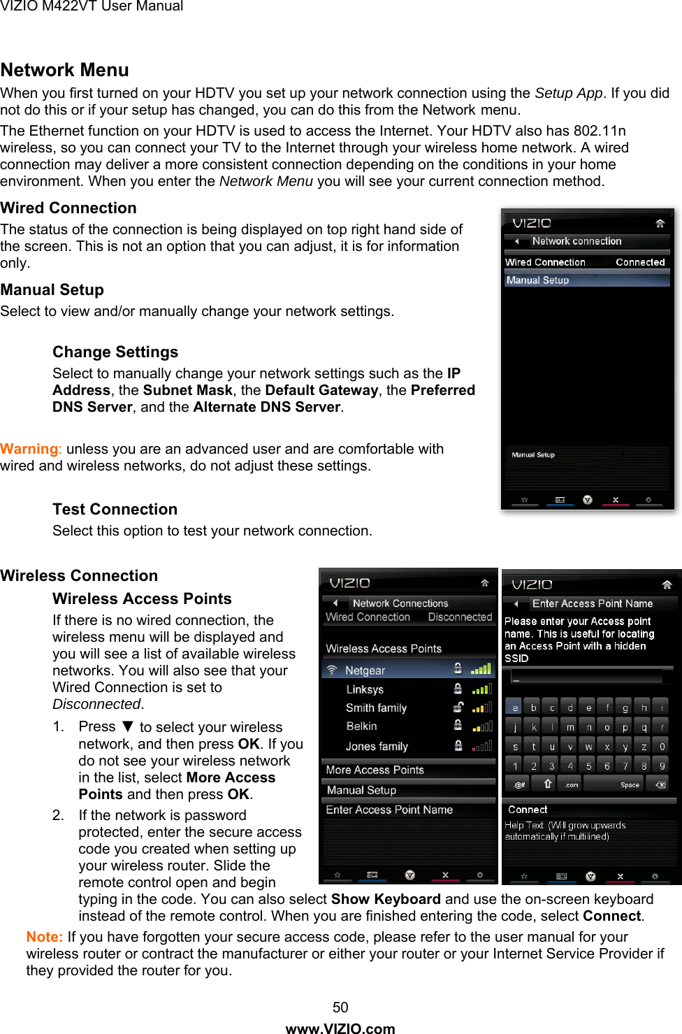 VIZIO M422VT User Manual 50 www.VIZIO.com Network Menu When you first turned on your HDTV you set up your network connection using the Setup App. If you did not do this or if your setup has changed, you can do this from the Network menu. The Ethernet function on your HDTV is used to access the Internet. Your HDTV also has 802.11n wireless, so you can connect your TV to the Internet through your wireless home network. A wired connection may deliver a more consistent connection depending on the conditions in your home environment. When you enter the Network Menu you will see your current connection method. Wired Connection The status of the connection is being displayed on top right hand side of the screen. This is not an option that you can adjust, it is for information only.  Manual Setup Select to view and/or manually change your network settings.  Change Settings Select to manually change your network settings such as the IP Address, the Subnet Mask, the Default Gateway, the Preferred DNS Server, and the Alternate DNS Server.   Warning: unless you are an advanced user and are comfortable with wired and wireless networks, do not adjust these settings.  Test Connection Select this option to test your network connection.  Wireless Connection Wireless Access Points If there is no wired connection, the wireless menu will be displayed and you will see a list of available wireless networks. You will also see that your Wired Connection is set to Disconnected. 1. Press ▼ to select your wireless network, and then press OK. If you do not see your wireless network in the list, select More Access Points and then press OK. 2.  If the network is password protected, enter the secure access code you created when setting up your wireless router. Slide the remote control open and begin typing in the code. You can also select Show Keyboard and use the on-screen keyboard instead of the remote control. When you are finished entering the code, select Connect. Note: If you have forgotten your secure access code, please refer to the user manual for your wireless router or contract the manufacturer or either your router or your Internet Service Provider if they provided the router for you. 