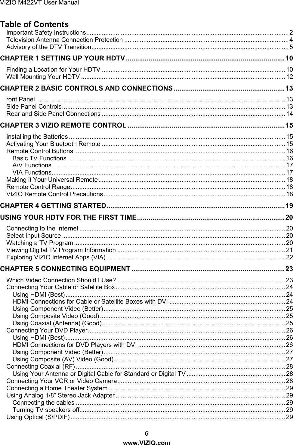VIZIO M422VT User Manual 6 www.VIZIO.com Table of Contents Important Safety Instructions ..................................................................................................................... 2Television Antenna Connection Protection ............................................................................................... 4Advisory of the DTV Transition .................................................................................................................. 5CHAPTER 1 SETTING UP YOUR HDTV ................................................................................... 10Finding a Location for Your HDTV .......................................................................................................... 10Wall Mounting Your HDTV ...................................................................................................................... 12CHAPTER 2 BASIC CONTROLS AND CONNECTIONS .......................................................... 13ront Panel ................................................................................................................................................ 13Side Panel Controls ................................................................................................................................. 13Rear and Side Panel Connections .......................................................................................................... 14CHAPTER 3 VIZIO REMOTE CONTROL .................................................................................. 15Installing the Batteries ............................................................................................................................. 15Activating Your Bluetooth Remote .......................................................................................................... 15Remote Control Buttons .......................................................................................................................... 16Basic TV Functions .............................................................................................................................. 16A/V Functions ....................................................................................................................................... 17VIA Functions ....................................................................................................................................... 17Making it Your Universal Remote ............................................................................................................ 18Remote Control Range ............................................................................................................................ 18VIZIO Remote Control Precautions ......................................................................................................... 18CHAPTER 4 GETTING STARTED ............................................................................................. 19USING YOUR HDTV FOR THE FIRST TIME ............................................................................. 20Connecting to the Internet ....................................................................................................................... 20Select Input Source ................................................................................................................................. 20Watching a TV Program .......................................................................................................................... 20Viewing Digital TV Program Information ................................................................................................. 21Exploring VIZIO Internet Apps (VIA) ....................................................................................................... 22CHAPTER 5 CONNECTING EQUIPMENT ................................................................................ 23Which Video Connection Should I Use? ................................................................................................. 23Connecting Your Cable or Satellite Box .................................................................................................. 24Using HDMI (Best) ............................................................................................................................... 24HDMI Connections for Cable or Satellite Boxes with DVI ................................................................... 24Using Component Video (Better) ......................................................................................................... 25Using Composite Video (Good) ........................................................................................................... 25Using Coaxial (Antenna) (Good) .......................................................................................................... 25Connecting Your DVD Player .................................................................................................................. 26Using HDMI (Best) ............................................................................................................................... 26HDMI Connections for DVD Players with DVI ..................................................................................... 26Using Component Video (Better) ......................................................................................................... 27Using Composite (AV) Video (Good) ................................................................................................... 27Connecting Coaxial (RF) ......................................................................................................................... 28Using Your Antenna or Digital Cable for Standard or Digital TV ......................................................... 28Connecting Your VCR or Video Camera ................................................................................................. 28Connecting a Home Theater System ...................................................................................................... 29Using Analog 1/8” Stereo Jack Adapter .................................................................................................. 29Connecting the cables ......................................................................................................................... 29Turning TV speakers off....................................................................................................................... 29Using Optical (S/PDIF) ............................................................................................................................ 29