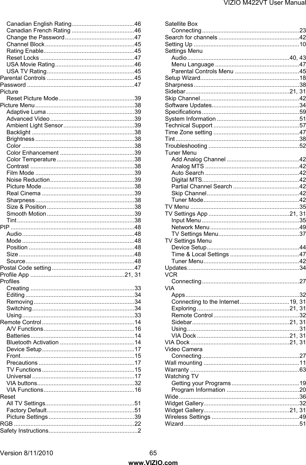 VIZIO M422VT User Manual Version 8/11/2010  65 www.VIZIO.com Canadian English Rating ...................................... 46 Canadian French Rating ...................................... 46 Change the Password .......................................... 47 Channel Block ...................................................... 45 Rating Enable ....................................................... 45 Reset Locks ......................................................... 47 USA Movie Rating ................................................ 46 USA TV Rating ..................................................... 45 Parental Controls ..................................................... 45 Password ................................................................. 47 Picture Reset Picture Mode .............................................. 39 Picture Menu ............................................................ 38 Adaptive Luma ..................................................... 39 Advanced Video ................................................... 39 Ambient Light Sensor ........................................... 39 Backlight .............................................................. 38 Brightness ............................................................ 38 Color .................................................................... 38 Color Enhancement ............................................. 39 Color Temperature ............................................... 38 Contrast ............................................................... 38 Film Mode ............................................................ 39 Noise Reduction ................................................... 39 Picture Mode ........................................................ 38 Real Cinema ........................................................ 39 Sharpness ............................................................ 38 Size &amp; Position ..................................................... 38 Smooth Motion ..................................................... 39 Tint ....................................................................... 38 PIP ........................................................................... 48 Audio .................................................................... 48 Mode .................................................................... 48 Position ................................................................ 48 Size ...................................................................... 48 Source .................................................................. 48 Postal Code setting .................................................. 47 Profile App ......................................................... 21,  31 Profiles Creating ............................................................... 33 Editing .................................................................. 34 Removing ............................................................. 34 Switching .............................................................. 34 Using .................................................................... 33 Remote Control ........................................................ 14 A/V Functions ....................................................... 16 Batteries ............................................................... 14 Bluetooth Activation ............................................. 14 Device Setup ........................................................ 17 Front ..................................................................... 15 Precautions .......................................................... 17 TV Functions ........................................................ 15 Universal .............................................................. 17 VIA buttons........................................................... 32 VIA Functions ....................................................... 16 Reset All TV Settings ...................................................... 51 Factory Default ..................................................... 51 Picture Settings .................................................... 39 RGB ......................................................................... 22 Safety Instructions ...................................................... 2 Satellite Box Connecting ........................................................... 23 Search for channels ................................................. 42 Setting Up ................................................................ 10 Settings Menu Audio .............................................................. 40,  43 Menu Language ................................................... 47 Parental Controls Menu ....................................... 45 Setup Wizard............................................................ 18 Sharpness ................................................................ 38 Sidebar ............................................................... 21, 31 Skip Channel ............................................................ 42 Software Updates ..................................................... 34 Specifications ........................................................... 59 System Information .................................................. 51 Technical Support .................................................... 57 Time Zone setting .................................................... 47 Tint ........................................................................... 38 Troubleshooting ....................................................... 52 Tuner Menu Add Analog Channel ............................................ 42 Analog MTS ......................................................... 42 Auto Search ......................................................... 42 Digital MTS........................................................... 42 Partial Channel Search ........................................ 42 Skip Channel ........................................................ 42 Tuner Mode .......................................................... 42 TV Menu .................................................................. 35 TV Settings App ................................................. 21, 31 Input Menu ........................................................... 35 Network Menu ...................................................... 49 TV Settings Menu ................................................. 37 TV Settings Menu Device Setup ........................................................ 44 Time &amp; Local Settings .......................................... 47 Tuner Menu .......................................................... 42 Updates .................................................................... 34 VCR Connecting ........................................................... 27 VIA Apps ..................................................................... 32 Connecting to the Internet .............................. 19,  31 Exploring ........................................................ 21,  31 Remote Control .................................................... 32 Sidebar ........................................................... 21, 31 Using .................................................................... 31 VIA Dock ........................................................ 21,  31 VIA Dock ............................................................ 21, 31 Video Camera Connecting ........................................................... 27 Wall mounting .......................................................... 11 Warranty .................................................................. 63 Watching TV Getting your Programs ......................................... 19 Program Information ............................................ 20 Wide ......................................................................... 36 Widget Gallery.......................................................... 32 Widget Gallery.................................................... 21,  31 Wireless Settings ..................................................... 49 Wizard ...................................................................... 51  