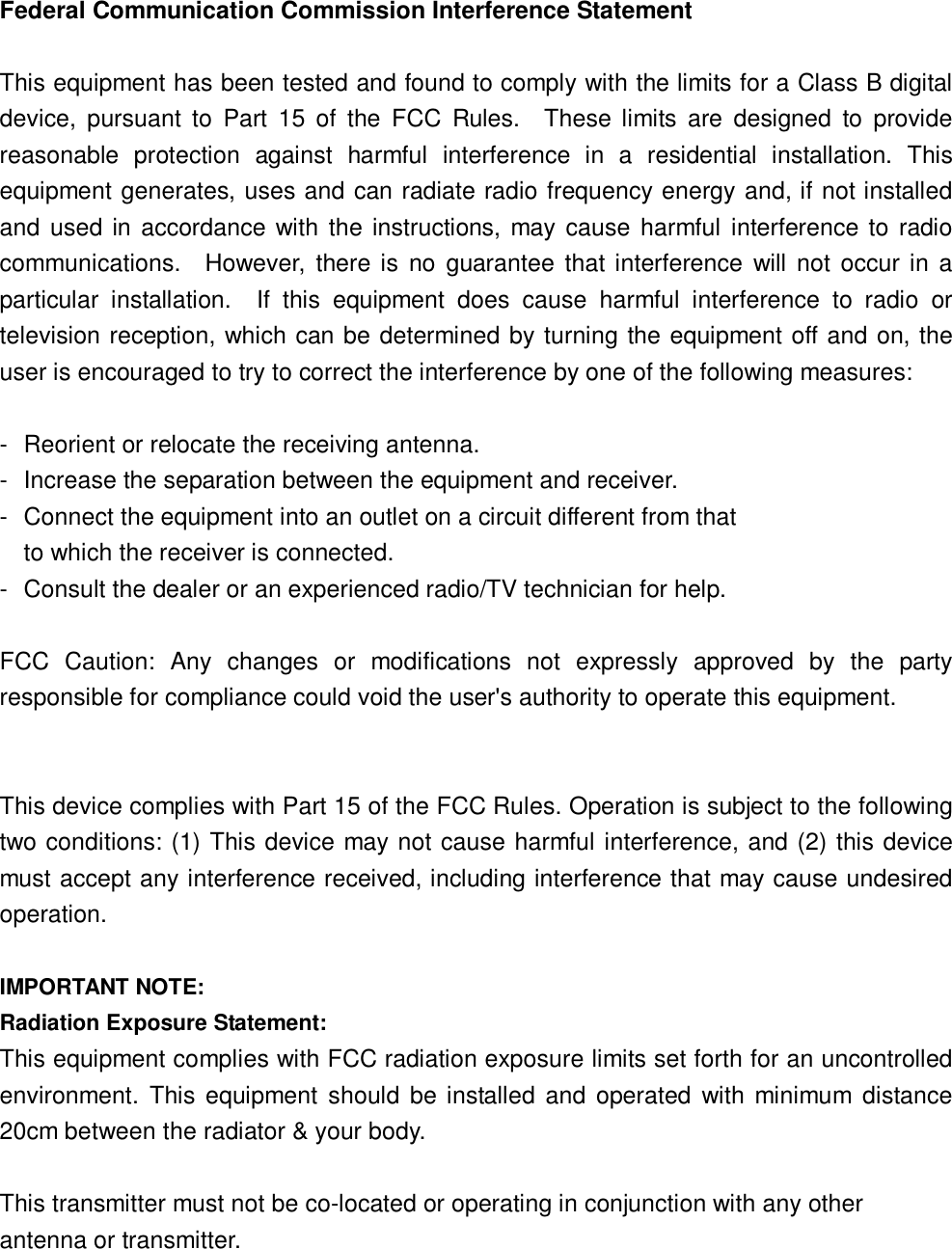                                                                      Federal Communication Commission Interference Statement  This equipment has been tested and found to comply with the limits for a Class B digital device, pursuant to Part 15 of the FCC Rules.  These limits are designed to provide reasonable protection against harmful interference in a residential installation. This equipment generates, uses and can radiate radio frequency energy and, if not installed and used in accordance with the instructions, may cause harmful interference to radio communications.  However, there is no guarantee that interference will not occur in a particular installation.  If this equipment does cause harmful interference to radio or television reception, which can be determined by turning the equipment off and on, the user is encouraged to try to correct the interference by one of the following measures:  - Reorient or relocate the receiving antenna. - Increase the separation between the equipment and receiver. - Connect the equipment into an outlet on a circuit different from that to which the receiver is connected. - Consult the dealer or an experienced radio/TV technician for help.  FCC Caution: Any changes or modifications not expressly approved by the party responsible for compliance could void the user&apos;s authority to operate this equipment.   This device complies with Part 15 of the FCC Rules. Operation is subject to the following two conditions: (1) This device may not cause harmful interference, and (2) this device must accept any interference received, including interference that may cause undesired operation.  IMPORTANT NOTE: Radiation Exposure Statement: This equipment complies with FCC radiation exposure limits set forth for an uncontrolled environment. This equipment should be installed and operated with minimum distance 20cm between the radiator &amp; your body.  This transmitter must not be co-located or operating in conjunction with any other antenna or transmitter.  