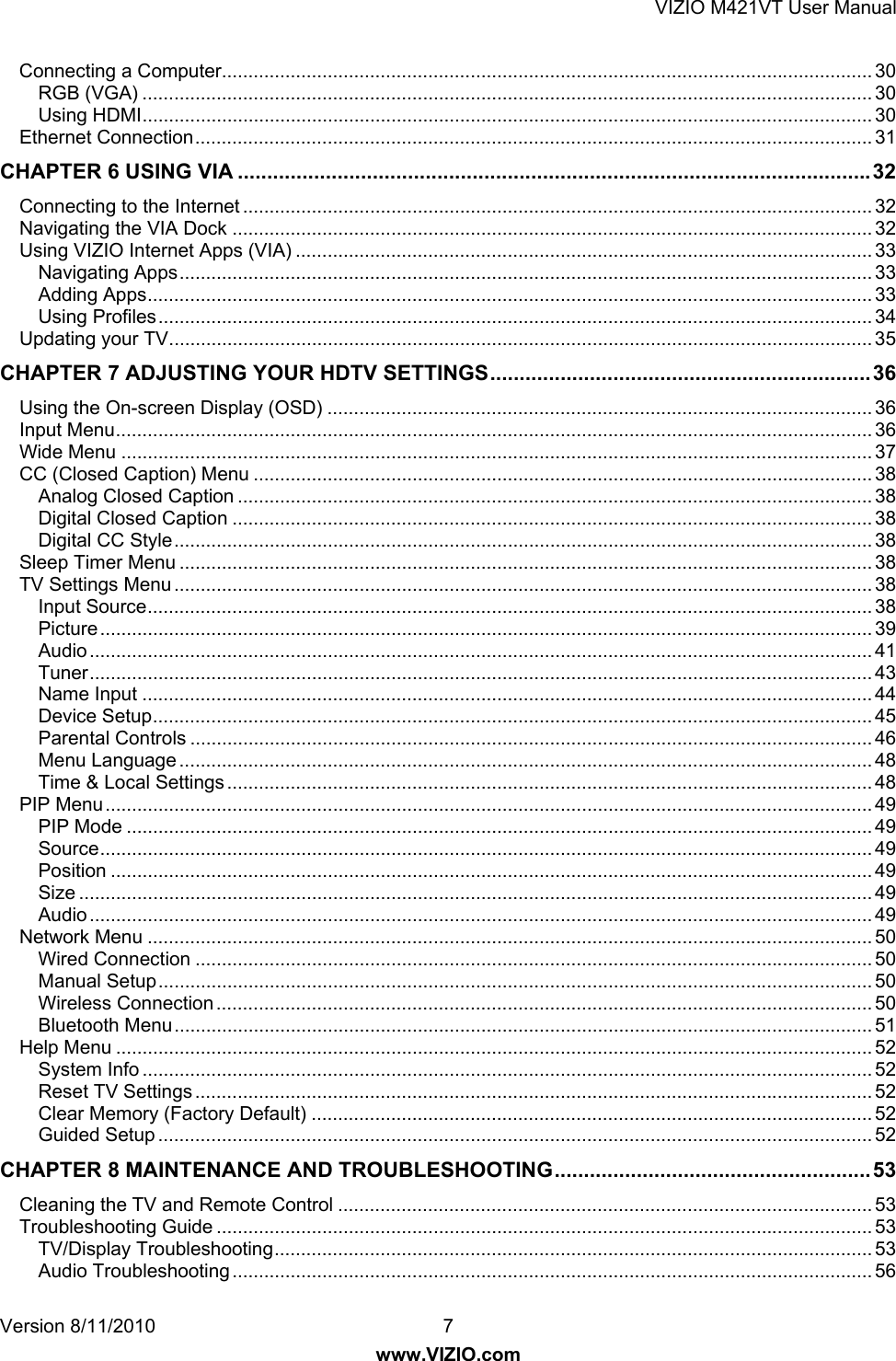 VIZIO M421VT User Manual Version 8/11/2010  7   www.VIZIO.com Connecting a Computer........................................................................................................................... 30RGB (VGA) .......................................................................................................................................... 30Using HDMI .......................................................................................................................................... 30Ethernet Connection ................................................................................................................................ 31CHAPTER 6 USING VIA ............................................................................................................ 32Connecting to the Internet ....................................................................................................................... 32Navigating the VIA Dock ......................................................................................................................... 32Using VIZIO Internet Apps (VIA) ............................................................................................................. 33Navigating Apps ................................................................................................................................... 33Adding Apps ......................................................................................................................................... 33Using Profiles ....................................................................................................................................... 34Updating your TV ..................................................................................................................................... 35CHAPTER 7 ADJUSTING YOUR HDTV SETTINGS ................................................................. 36Using the On-screen Display (OSD) ....................................................................................................... 36Input Menu ............................................................................................................................................... 36Wide Menu .............................................................................................................................................. 37CC (Closed Caption) Menu ..................................................................................................................... 38Analog Closed Caption ........................................................................................................................ 38Digital Closed Caption ......................................................................................................................... 38Digital CC Style .................................................................................................................................... 38Sleep Timer Menu ................................................................................................................................... 38TV Settings Menu .................................................................................................................................... 38Input Source ......................................................................................................................................... 38Picture .................................................................................................................................................. 39Audio .................................................................................................................................................... 41Tuner .................................................................................................................................................... 43Name Input .......................................................................................................................................... 44Device Setup ........................................................................................................................................ 45Parental Controls ................................................................................................................................. 46Menu Language ................................................................................................................................... 48Time &amp; Local Settings .......................................................................................................................... 48PIP Menu ................................................................................................................................................. 49PIP Mode ............................................................................................................................................. 49Source .................................................................................................................................................. 49Position ................................................................................................................................................ 49Size ...................................................................................................................................................... 49Audio .................................................................................................................................................... 49Network Menu ......................................................................................................................................... 50Wired Connection ................................................................................................................................ 50Manual Setup ....................................................................................................................................... 50Wireless Connection ............................................................................................................................ 50Bluetooth Menu .................................................................................................................................... 51Help Menu ............................................................................................................................................... 52System Info .......................................................................................................................................... 52Reset TV Settings ................................................................................................................................ 52Clear Memory (Factory Default) .......................................................................................................... 52Guided Setup ....................................................................................................................................... 52CHAPTER 8 MAINTENANCE AND TROUBLESHOOTING ...................................................... 53Cleaning the TV and Remote Control ..................................................................................................... 53Troubleshooting Guide ............................................................................................................................ 53TV/Display Troubleshooting ................................................................................................................. 53Audio Troubleshooting ......................................................................................................................... 56