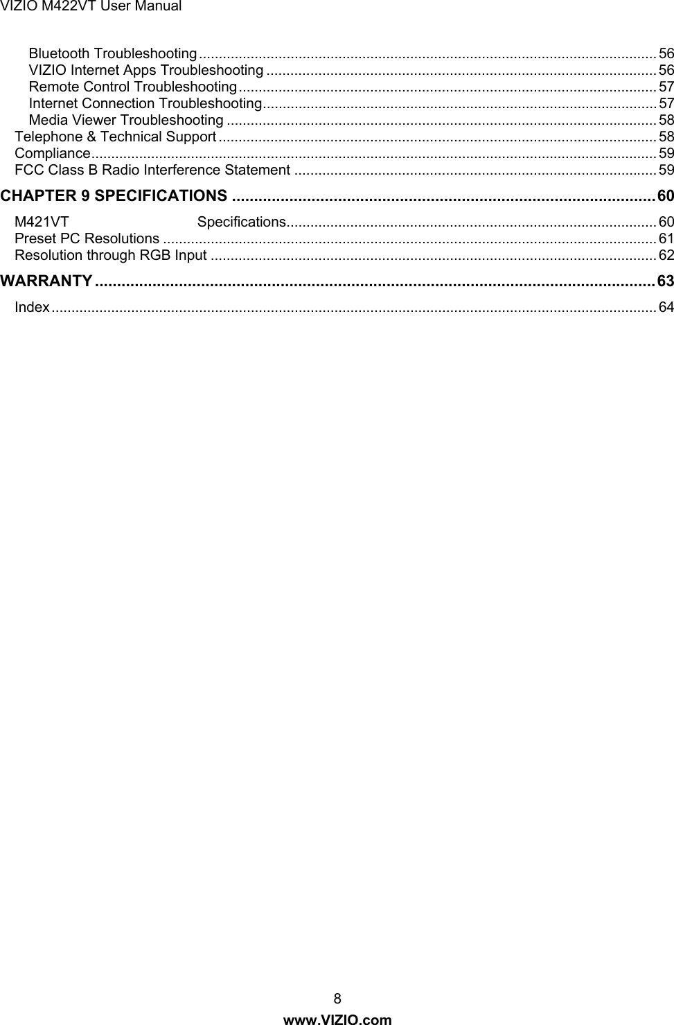 VIZIO M422VT User Manual 8 www.VIZIO.com Bluetooth Troubleshooting ................................................................................................................... 56VIZIO Internet Apps Troubleshooting .................................................................................................. 56Remote Control Troubleshooting ......................................................................................................... 57Internet Connection Troubleshooting ................................................................................................... 57Media Viewer Troubleshooting ............................................................................................................ 58Telephone &amp; Technical Support .............................................................................................................. 58Compliance .............................................................................................................................................. 59FCC Class B Radio Interference Statement ........................................................................................... 59CHAPTER 9 SPECIFICATIONS ................................................................................................ 60M421VT                                Specifications............................................................................................. 60Preset PC Resolutions ............................................................................................................................ 61Resolution through RGB Input ................................................................................................................ 62WARRANTY ............................................................................................................................... 63Index ........................................................................................................................................................ 64