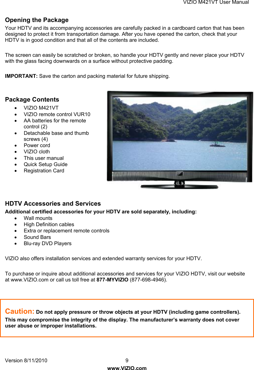 VIZIO M421VT User Manual Version 8/11/2010  9   www.VIZIO.com Opening the Package Your HDTV and its accompanying accessories are carefully packed in a cardboard carton that has been designed to protect it from transportation damage. After you have opened the carton, check that your HDTV is in good condition and that all of the contents are included.  The screen can easily be scratched or broken, so handle your HDTV gently and never place your HDTV with the glass facing downwards on a surface without protective padding.   IMPORTANT: Save the carton and packing material for future shipping.   Package Contents • VIZIO M421VT •  VIZIO remote control VUR10 •  AA batteries for the remote control (2) •  Detachable base and thumb screws (4) • Power cord • VIZIO cloth •  This user manual • Quick Setup Guide • Registration Card    HDTV Accessories and Services Additional certified accessories for your HDTV are sold separately, including: • Wall mounts • High Definition cables •  Extra or replacement remote controls • Sound Bars • Blu-ray DVD Players  VIZIO also offers installation services and extended warranty services for your HDTV.  To purchase or inquire about additional accessories and services for your VIZIO HDTV, visit our website at www.VIZIO.com or call us toll free at 877-MYVIZIO (877-698-4946).    Caution: Do not apply pressure or throw objects at your HDTV (including game controllers).  This may compromise the integrity of the display. The manufacturer’s warranty does not cover user abuse or improper installations. 