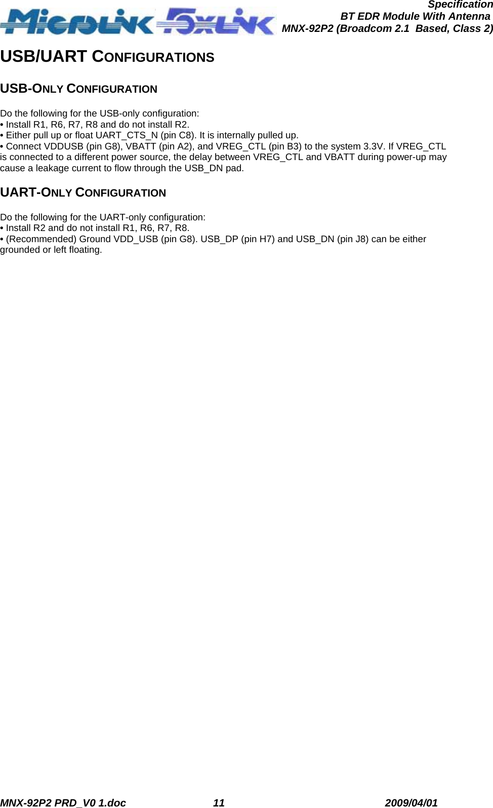  MNX-92P2 PRD_V0 1.doc  11  2009/04/01      SpecificationBT EDR Module With Antenna MNX-92P2 (Broadcom 2.1  Based, Class 2)USB/UART CONFIGURATIONS  USB-ONLY CONFIGURATION  Do the following for the USB-only configuration: • Install R1, R6, R7, R8 and do not install R2. • Either pull up or float UART_CTS_N (pin C8). It is internally pulled up. • Connect VDDUSB (pin G8), VBATT (pin A2), and VREG_CTL (pin B3) to the system 3.3V. If VREG_CTL is connected to a different power source, the delay between VREG_CTL and VBATT during power-up may cause a leakage current to flow through the USB_DN pad.  UART-ONLY CONFIGURATION  Do the following for the UART-only configuration: • Install R2 and do not install R1, R6, R7, R8. • (Recommended) Ground VDD_USB (pin G8). USB_DP (pin H7) and USB_DN (pin J8) can be either grounded or left floating. 