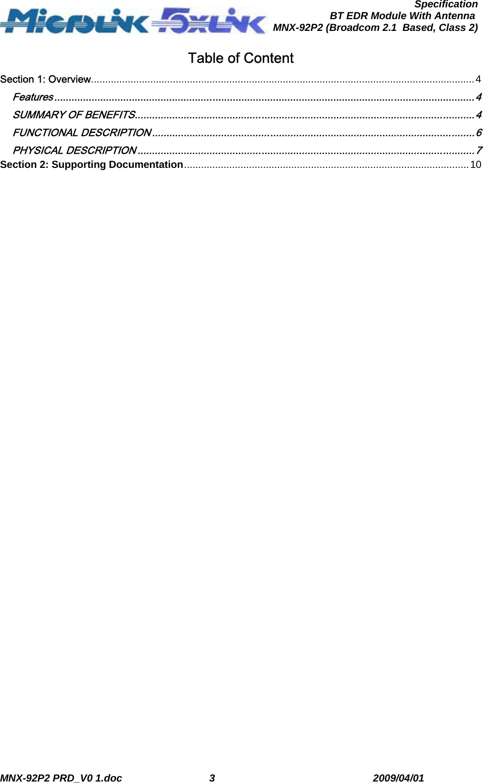  MNX-92P2 PRD_V0 1.doc  3  2009/04/01      SpecificationBT EDR Module With Antenna MNX-92P2 (Broadcom 2.1  Based, Class 2)Table of Content Section 1: Overview........................................................................................................................................4 Features ..................................................................................................................................................4 SUMMARY OF BENEFITS......................................................................................................................4 FUNCTIONAL DESCRIPTION ................................................................................................................6 PHYSICAL DESCRIPTION .....................................................................................................................7 Section 2: Supporting Documentation.....................................................................................................10  