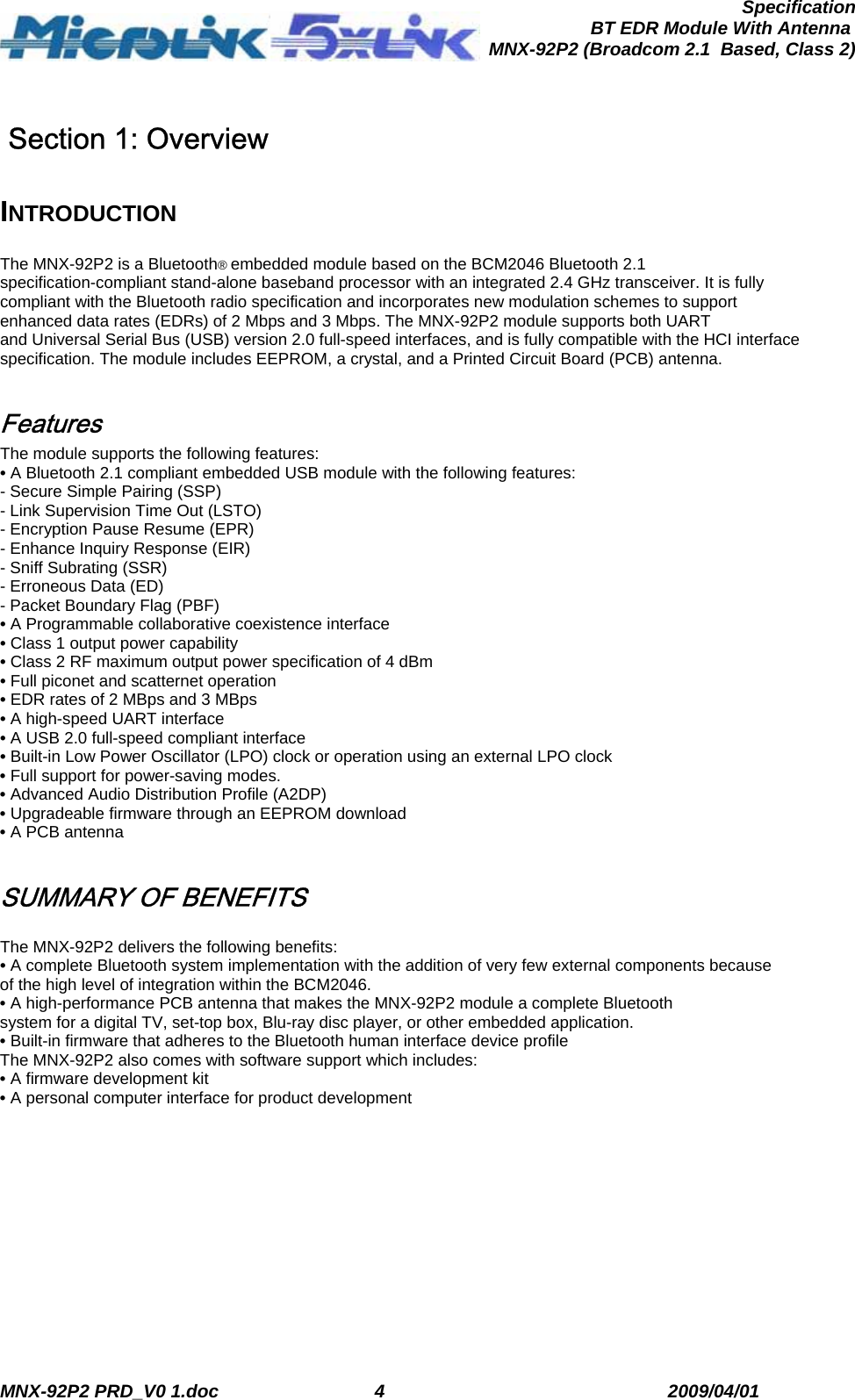  MNX-92P2 PRD_V0 1.doc  4  2009/04/01      SpecificationBT EDR Module With Antenna MNX-92P2 (Broadcom 2.1  Based, Class 2)  Section 1: Overview  INTRODUCTION  The MNX-92P2 is a Bluetooth® embedded module based on the BCM2046 Bluetooth 2.1 specification-compliant stand-alone baseband processor with an integrated 2.4 GHz transceiver. It is fully compliant with the Bluetooth radio specification and incorporates new modulation schemes to support enhanced data rates (EDRs) of 2 Mbps and 3 Mbps. The MNX-92P2 module supports both UART and Universal Serial Bus (USB) version 2.0 full-speed interfaces, and is fully compatible with the HCI interface specification. The module includes EEPROM, a crystal, and a Printed Circuit Board (PCB) antenna.  Features The module supports the following features: • A Bluetooth 2.1 compliant embedded USB module with the following features: - Secure Simple Pairing (SSP) - Link Supervision Time Out (LSTO) - Encryption Pause Resume (EPR) - Enhance Inquiry Response (EIR) - Sniff Subrating (SSR) - Erroneous Data (ED) - Packet Boundary Flag (PBF) • A Programmable collaborative coexistence interface • Class 1 output power capability • Class 2 RF maximum output power specification of 4 dBm • Full piconet and scatternet operation • EDR rates of 2 MBps and 3 MBps • A high-speed UART interface • A USB 2.0 full-speed compliant interface • Built-in Low Power Oscillator (LPO) clock or operation using an external LPO clock • Full support for power-saving modes. • Advanced Audio Distribution Profile (A2DP) • Upgradeable firmware through an EEPROM download • A PCB antenna  SUMMARY OF BENEFITS  The MNX-92P2 delivers the following benefits: • A complete Bluetooth system implementation with the addition of very few external components because of the high level of integration within the BCM2046. • A high-performance PCB antenna that makes the MNX-92P2 module a complete Bluetooth system for a digital TV, set-top box, Blu-ray disc player, or other embedded application. • Built-in firmware that adheres to the Bluetooth human interface device profile The MNX-92P2 also comes with software support which includes: • A firmware development kit • A personal computer interface for product development 