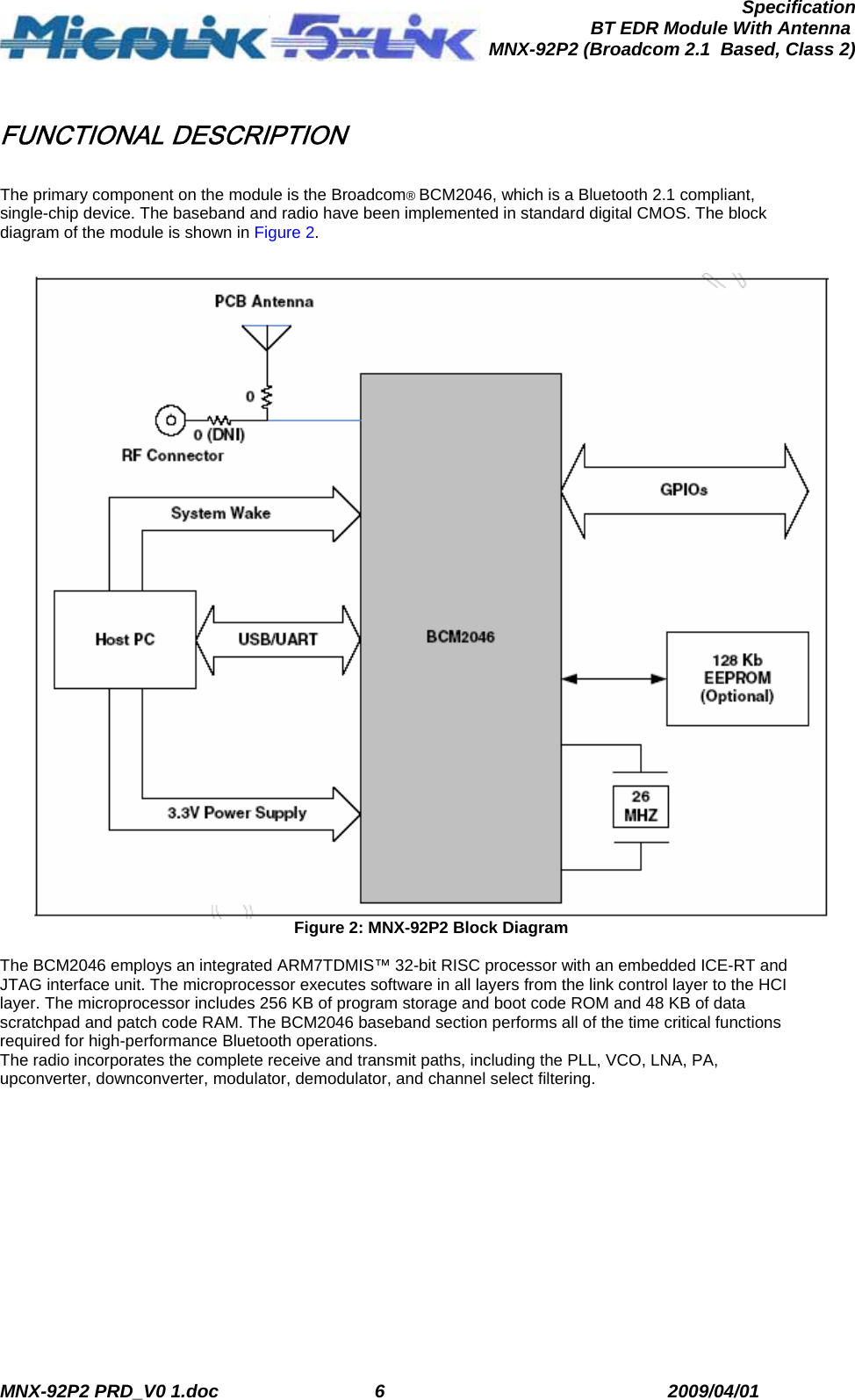  MNX-92P2 PRD_V0 1.doc  6  2009/04/01      SpecificationBT EDR Module With Antenna MNX-92P2 (Broadcom 2.1  Based, Class 2) FUNCTIONAL DESCRIPTION  The primary component on the module is the Broadcom® BCM2046, which is a Bluetooth 2.1 compliant, single-chip device. The baseband and radio have been implemented in standard digital CMOS. The block diagram of the module is shown in Figure 2.   Figure 2: MNX-92P2 Block Diagram  The BCM2046 employs an integrated ARM7TDMIS™ 32-bit RISC processor with an embedded ICE-RT and JTAG interface unit. The microprocessor executes software in all layers from the link control layer to the HCI layer. The microprocessor includes 256 KB of program storage and boot code ROM and 48 KB of data scratchpad and patch code RAM. The BCM2046 baseband section performs all of the time critical functions required for high-performance Bluetooth operations. The radio incorporates the complete receive and transmit paths, including the PLL, VCO, LNA, PA, upconverter, downconverter, modulator, demodulator, and channel select filtering. 