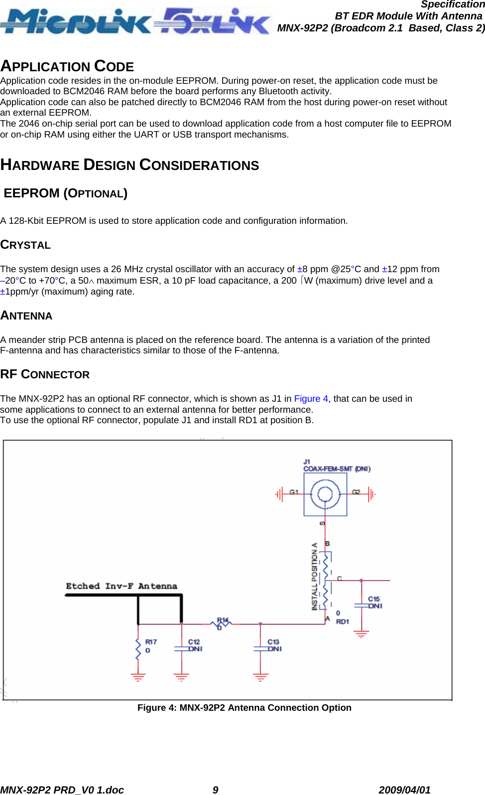  MNX-92P2 PRD_V0 1.doc  9  2009/04/01      SpecificationBT EDR Module With Antenna MNX-92P2 (Broadcom 2.1  Based, Class 2) APPLICATION CODE Application code resides in the on-module EEPROM. During power-on reset, the application code must be downloaded to BCM2046 RAM before the board performs any Bluetooth activity. Application code can also be patched directly to BCM2046 RAM from the host during power-on reset without an external EEPROM. The 2046 on-chip serial port can be used to download application code from a host computer file to EEPROM or on-chip RAM using either the UART or USB transport mechanisms.   HARDWARE DESIGN CONSIDERATIONS   EEPROM (OPTIONAL)  A 128-Kbit EEPROM is used to store application code and configuration information.  CRYSTAL  The system design uses a 26 MHz crystal oscillator with an accuracy of ±8 ppm @25°C and ±12 ppm from –20°C to +70°C, a 50∧ maximum ESR, a 10 pF load capacitance, a 200 ⎧W (maximum) drive level and a ±1ppm/yr (maximum) aging rate.  ANTENNA  A meander strip PCB antenna is placed on the reference board. The antenna is a variation of the printed F-antenna and has characteristics similar to those of the F-antenna.  RF CONNECTOR  The MNX-92P2 has an optional RF connector, which is shown as J1 in Figure 4, that can be used in some applications to connect to an external antenna for better performance. To use the optional RF connector, populate J1 and install RD1 at position B.   Figure 4: MNX-92P2 Antenna Connection Option 