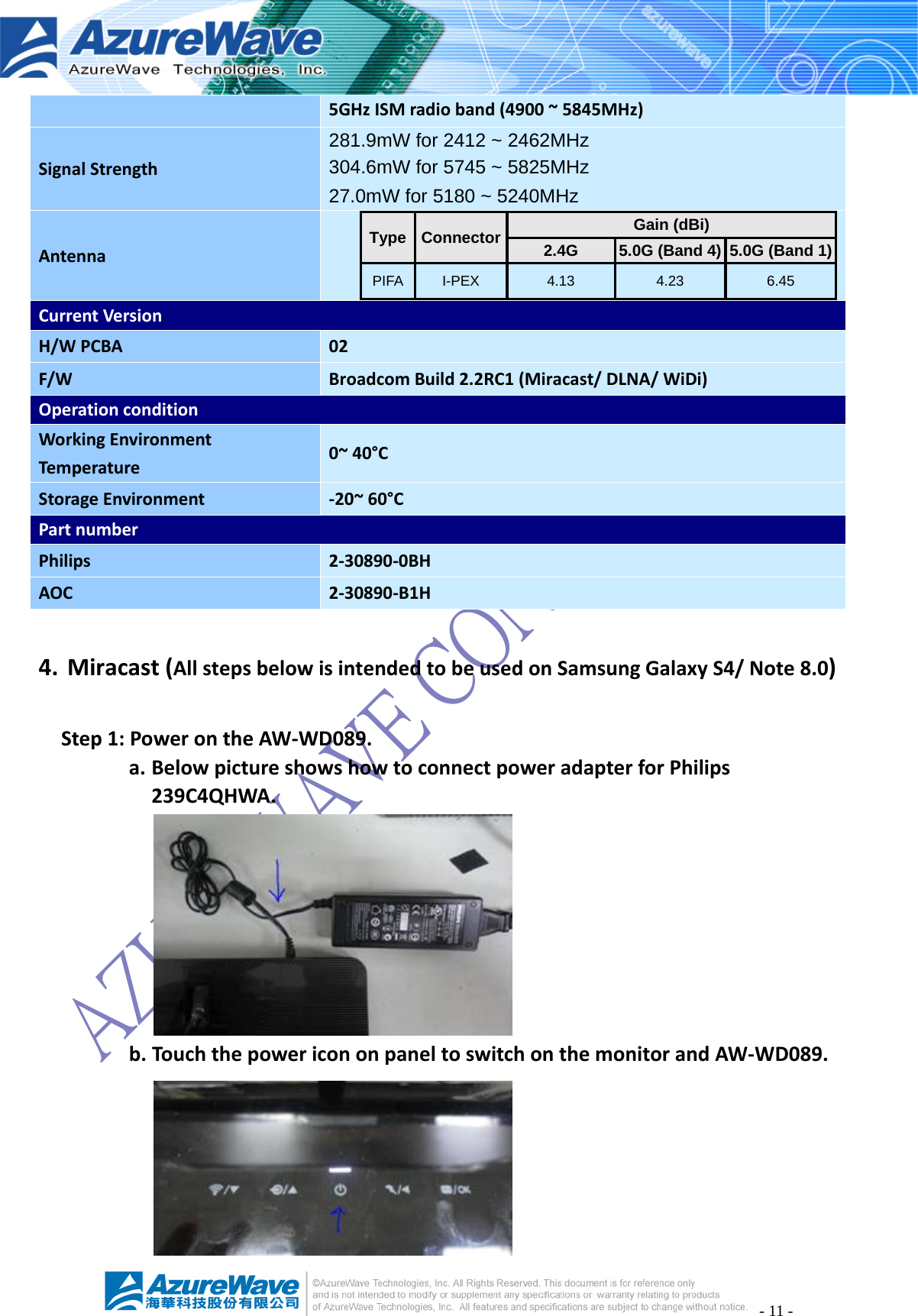 - 11 - 5GHzISMradioband(4900~5845MHz)SignalStrength281.9mW for 2412 ~ 2462MHz 304.6mW for 5745 ~ 5825MHz 27.0mW for 5180 ~ 5240MHzAntennaType Connector Gain (dBi) 2.4G  5.0G (Band 4)  5.0G (Band 1)PIFA I-PEX  4.13  4.23  6.45 CurrentVersionH/WPCBA02F/WBroadcomBuild2.2RC1(Miracast/DLNA/WiDi)OperationconditionWorkingEnvironmentTemperature0~40°CStorageEnvironment ‐20~60°CPartnumberPhilips2‐30890‐0BHAOC2‐30890‐B1H4. Miracast(AllstepsbelowisintendedtobeusedonSamsungGalaxyS4/Note8.0)Step1:PowerontheAW‐WD089.a. BelowpictureshowshowtoconnectpoweradapterforPhilips239C4QHWA.b. TouchthepowericononpaneltoswitchonthemonitorandAW‐WD089.