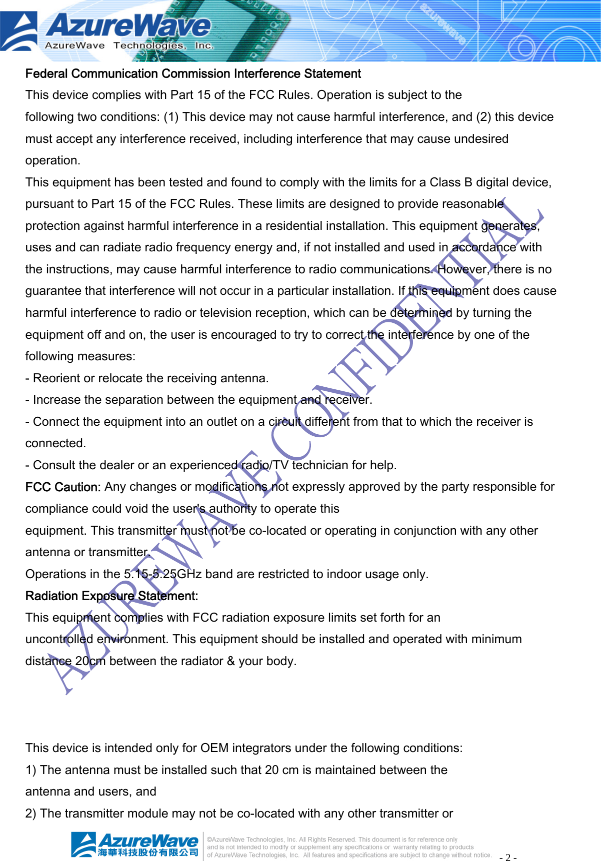 - 2 - Federal Communication Commission Interference Statement This device complies with Part 15 of the FCC Rules. Operation is subject to the following two conditions: (1) This device may not cause harmful interference, and (2) this device must accept any interference received, including interference that may cause undesired operation. This equipment has been tested and found to comply with the limits for a Class B digital device, pursuant to Part 15 of the FCC Rules. These limits are designed to provide reasonable protection against harmful interference in a residential installation. This equipment generates, uses and can radiate radio frequency energy and, if not installed and used in accordance with the instructions, may cause harmful interference to radio communications. However, there is no guarantee that interference will not occur in a particular installation. If this equipment does cause harmful interference to radio or television reception, which can be determined by turning the equipment off and on, the user is encouraged to try to correct the interference by one of the following measures: - Reorient or relocate the receiving antenna. - Increase the separation between the equipment and receiver. - Connect the equipment into an outlet on a circuit different from that to which the receiver is connected. - Consult the dealer or an experienced radio/TV technician for help. FCC Caution: Any changes or modifications not expressly approved by the party responsible for compliance could void the user&apos;s authority to operate this equipment. This transmitter must not be co-located or operating in conjunction with any other antenna or transmitter. Operations in the 5.15-5.25GHz band are restricted to indoor usage only. Radiation Exposure Statement: This equipment complies with FCC radiation exposure limits set forth for an uncontrolled environment. This equipment should be installed and operated with minimum distance 20cm between the radiator &amp; your body.    This device is intended only for OEM integrators under the following conditions: 1) The antenna must be installed such that 20 cm is maintained between the antenna and users, and 2) The transmitter module may not be co-located with any other transmitter or 