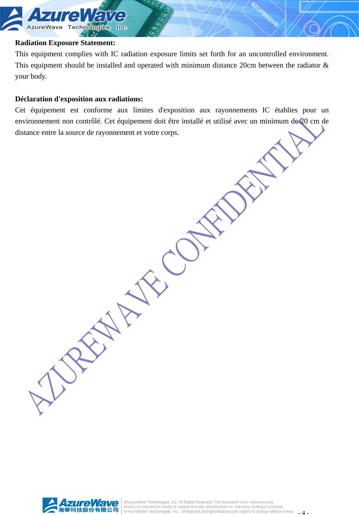 - 4 - Radiation Exposure Statement: This equipment complies with IC radiation exposure limits set forth for an uncontrolled environment. This equipment should be installed and operated with minimum distance 20cm between the radiator &amp; your body.  Déclaration d&apos;exposition aux radiations: Cet équipement est conforme aux limites d&apos;exposition aux rayonnements IC établies pour un environnement non contrôlé. Cet équipement doit être installé et utilisé avec un minimum de 20 cm de distance entre la source de rayonnement et votre corps. 