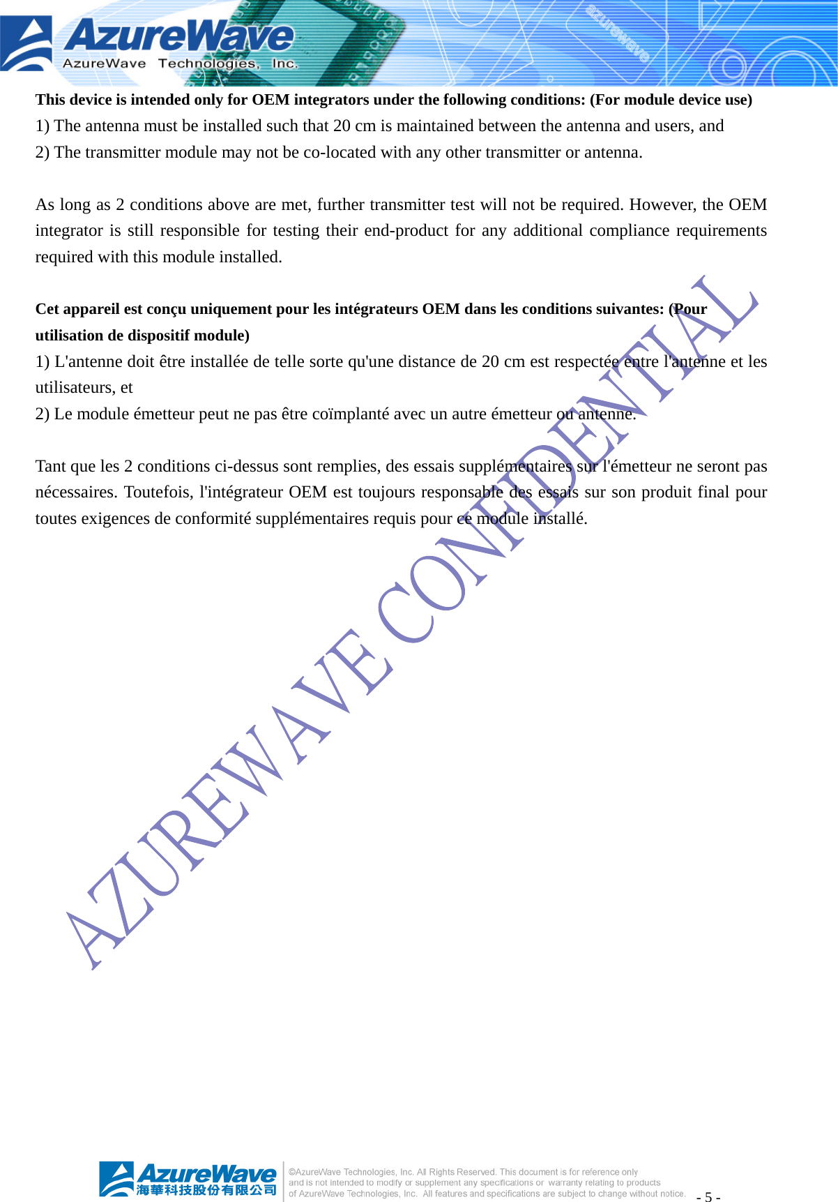 - 5 - This device is intended only for OEM integrators under the following conditions: (For module device use) 1) The antenna must be installed such that 20 cm is maintained between the antenna and users, and   2) The transmitter module may not be co-located with any other transmitter or antenna.  As long as 2 conditions above are met, further transmitter test will not be required. However, the OEM integrator is still responsible for testing their end-product for any additional compliance requirements required with this module installed.  Cet appareil est conçu uniquement pour les intégrateurs OEM dans les conditions suivantes: (Pour utilisation de dispositif module) 1) L&apos;antenne doit être installée de telle sorte qu&apos;une distance de 20 cm est respectée entre l&apos;antenne et les utilisateurs, et 2) Le module émetteur peut ne pas être coïmplanté avec un autre émetteur ou antenne.  Tant que les 2 conditions ci-dessus sont remplies, des essais supplémentaires sur l&apos;émetteur ne seront pas nécessaires. Toutefois, l&apos;intégrateur OEM est toujours responsable des essais sur son produit final pour toutes exigences de conformité supplémentaires requis pour ce module installé.   