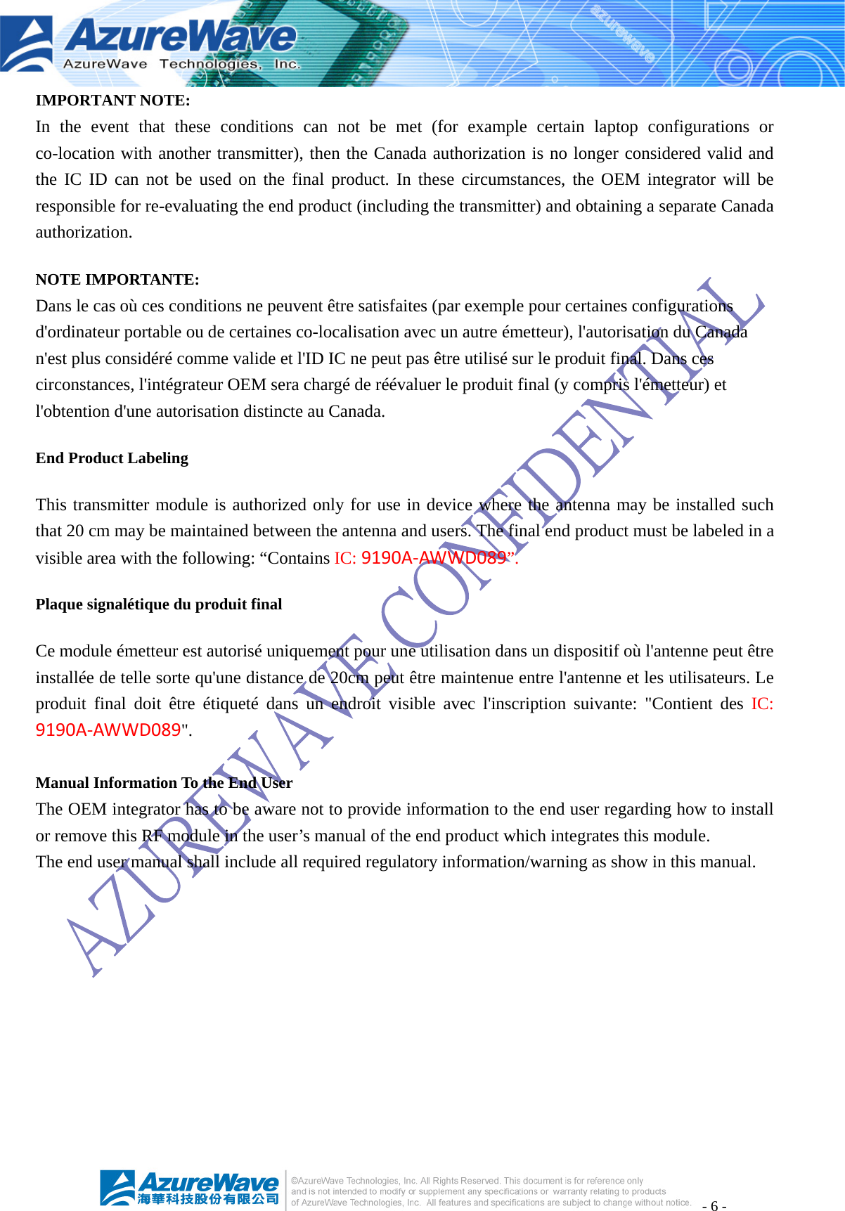 - 6 - IMPORTANT NOTE: In the event that these conditions can not be met (for example certain laptop configurations or co-location with another transmitter), then the Canada authorization is no longer considered valid and the IC ID can not be used on the final product. In these circumstances, the OEM integrator will be responsible for re-evaluating the end product (including the transmitter) and obtaining a separate Canada authorization. NOTE IMPORTANTE: Dans le cas où ces conditions ne peuvent être satisfaites (par exemple pour certaines configurations d&apos;ordinateur portable ou de certaines co-localisation avec un autre émetteur), l&apos;autorisation du Canada n&apos;est plus considéré comme valide et l&apos;ID IC ne peut pas être utilisé sur le produit final. Dans ces circonstances, l&apos;intégrateur OEM sera chargé de réévaluer le produit final (y compris l&apos;émetteur) et l&apos;obtention d&apos;une autorisation distincte au Canada. End Product Labeling This transmitter module is authorized only for use in device where the antenna may be installed such that 20 cm may be maintained between the antenna and users. The final end product must be labeled in a visible area with the following: “Contains IC:9190A‐AWWD089”. Plaque signalétique du produit final Ce module émetteur est autorisé uniquement pour une utilisation dans un dispositif où l&apos;antenne peut être installée de telle sorte qu&apos;une distance de 20cm peut être maintenue entre l&apos;antenne et les utilisateurs. Le produit final doit être étiqueté dans un endroit visible avec l&apos;inscription suivante: &quot;Contient des IC: 9190A‐AWWD089&quot;.  Manual Information To the End User The OEM integrator has to be aware not to provide information to the end user regarding how to install or remove this RF module in the user’s manual of the end product which integrates this module. The end user manual shall include all required regulatory information/warning as show in this manual.   