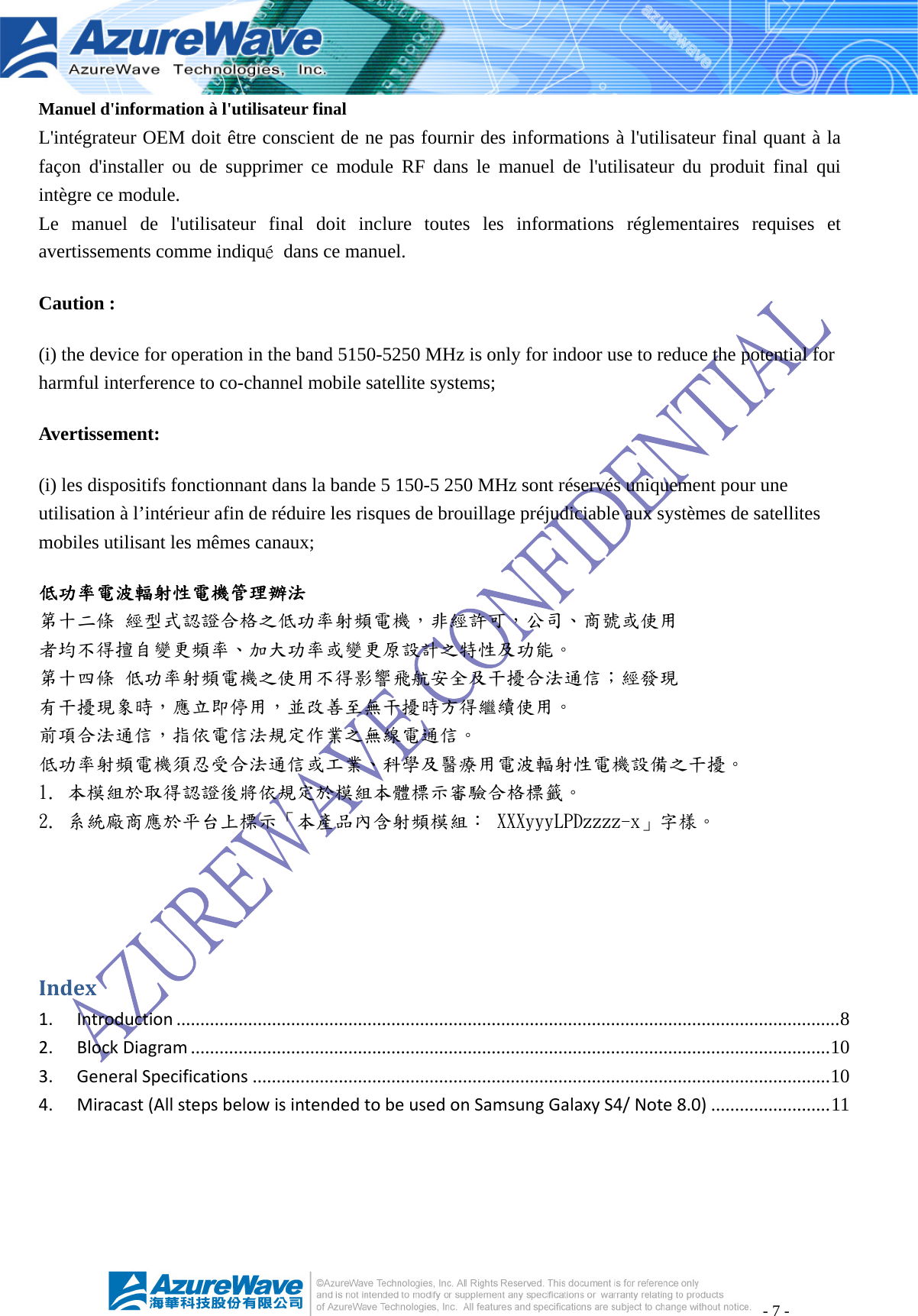 - 7 - Manuel d&apos;information à l&apos;utilisateur final L&apos;intégrateur OEM doit être conscient de ne pas fournir des informations à l&apos;utilisateur final quant à la façon d&apos;installer ou de supprimer ce module RF dans le manuel de l&apos;utilisateur du produit final qui intègre ce module. Le manuel de l&apos;utilisateur final doit inclure toutes les informations réglementaires requises et avertissements comme indiqué  dans ce manuel. Caution : (i) the device for operation in the band 5150-5250 MHz is only for indoor use to reduce the potential for harmful interference to co-channel mobile satellite systems; Avertissement: (i) les dispositifs fonctionnant dans la bande 5 150-5 250 MHz sont réservés uniquement pour une utilisation à l’intérieur afin de réduire les risques de brouillage préjudiciable aux systèmes de satellites mobiles utilisant les mêmes canaux; 低功率電波輻射性電機管理辦法 第十二條 經型式認證合格之低功率射頻電機，非經許可，公司、商號或使用 者均不得擅自變更頻率、加大功率或變更原設計之特性及功能。 第十四條 低功率射頻電機之使用不得影響飛航安全及干擾合法通信；經發現 有干擾現象時，應立即停用，並改善至無干擾時方得繼續使用。 前項合法通信，指依電信法規定作業之無線電通信。 低功率射頻電機須忍受合法通信或工業、科學及醫療用電波輻射性電機設備之干擾。 1. 本模組於取得認證後將依規定於模組本體標示審驗合格標籤。 2. 系統廠商應於平台上標示「本產品內含射頻模組： XXXyyyLPDzzzz-x」字樣。Index1.Introduction ........................................................................................................................................... 82.BlockDiagram ...................................................................................................................................... 103.GeneralSpecifications ......................................................................................................................... 104.Miracast(AllstepsbelowisintendedtobeusedonSamsungGalaxyS4/Note8.0) ......................... 11 
