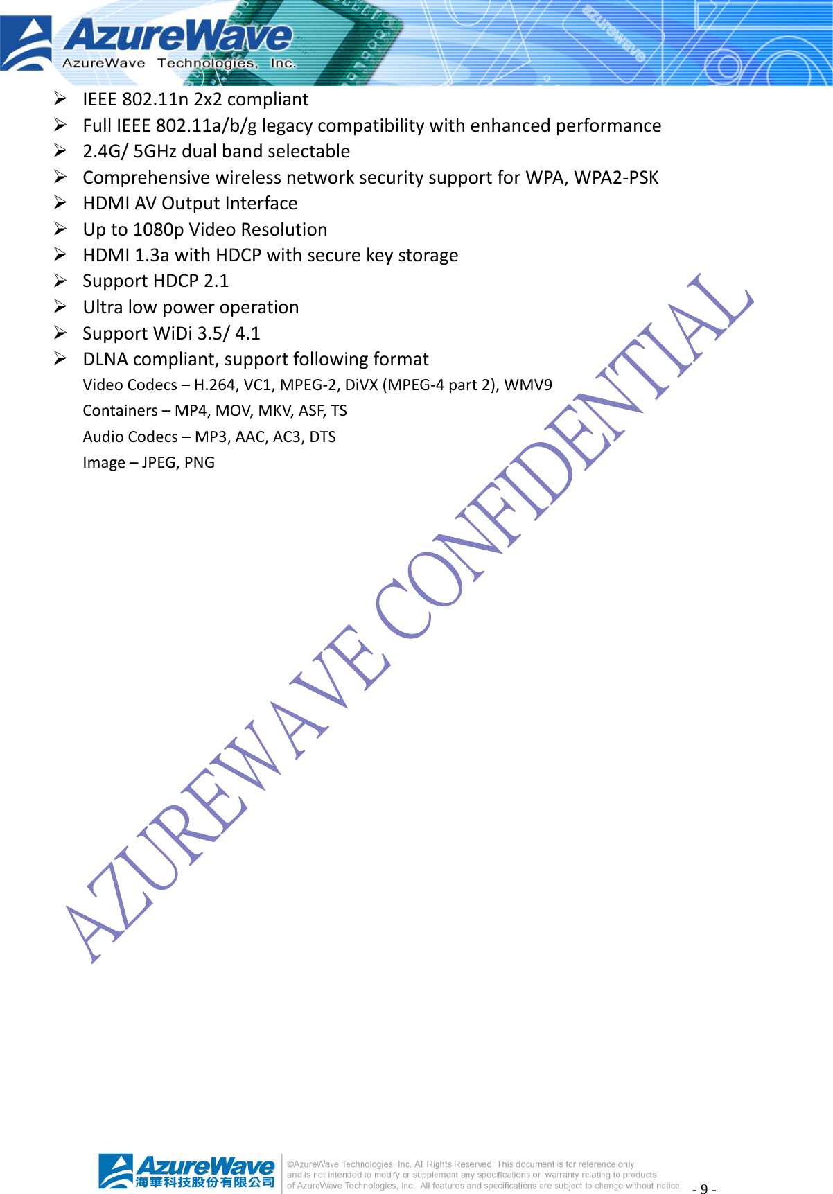 - 9 - ¾ IEEE802.11n2x2compliant¾ FullIEEE802.11a/b/glegacycompatibilitywithenhancedperformance¾ 2.4G/5GHzdualbandselectable¾ ComprehensivewirelessnetworksecuritysupportforWPA,WPA2‐PSK¾ HDMIAVOutputInterface¾ Upto1080pVideoResolution¾ HDMI1.3awithHDCPwithsecurekeystorage¾ SupportHDCP2.1¾ Ultralowpoweroperation¾ SupportWiDi3.5/4.1¾ DLNAcompliant,supportfollowingformatVideoCodecs–H.264,VC1,MPEG‐2,DiVX(MPEG‐4part2),WMV9Containers–MP4,MOV,MKV,ASF,TSAudioCodecs–MP3,AAC,AC3,DTSImage–JPEG,PNG