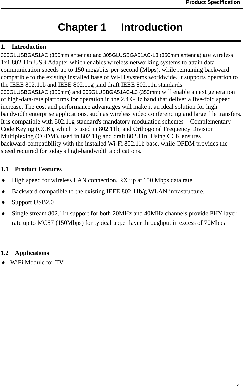                                           Product Specification                                               4Chapter 1   Introduction 1.  Introduction 305GLUSBGA51AC (350mm antenna) and 305GLUSBGA51AC-L3 (350mm antenna) are wireless 1x1 802.11n USB Adapter which enables wireless networking systems to attain data communication speeds up to 150 megabits-per-second (Mbps), while remaining backward compatible to the existing installed base of Wi-Fi systems worldwide. It supports operation to the IEEE 802.11b and IEEE 802.11g ,and draft IEEE 802.11n standards. 305GLUSBGA51AC (350mm) and 305GLUSBGA51AC-L3 (350mm) will enable a next generation of high-data-rate platforms for operation in the 2.4 GHz band that deliver a five-fold speed increase. The cost and performance advantages will make it an ideal solution for high bandwidth enterprise applications, such as wireless video conferencing and large file transfers. It is compatible with 802.11g standard&apos;s mandatory modulation schemes—Complementary Code Keying (CCK), which is used in 802.11b, and Orthogonal Frequency Division Multiplexing (OFDM), used in 802.11g and draft 802.11n. Using CCK ensures backward-compatibility with the installed Wi-Fi 802.11b base, while OFDM provides the speed required for today&apos;s high-bandwidth applications.   1.1  Product Features ♦ High speed for wireless LAN connection, RX up at 150 Mbps data rate. ♦ Backward compatible to the existing IEEE 802.11b/g WLAN infrastructure. ♦ Support USB2.0 ♦ Single stream 802.11n support for both 20MHz and 40MHz channels provide PHY layer rate up to MCS7 (150Mbps) for typical upper layer throughput in excess of 70Mbps   1.2  Applications ♦ WiFi Module for TV 