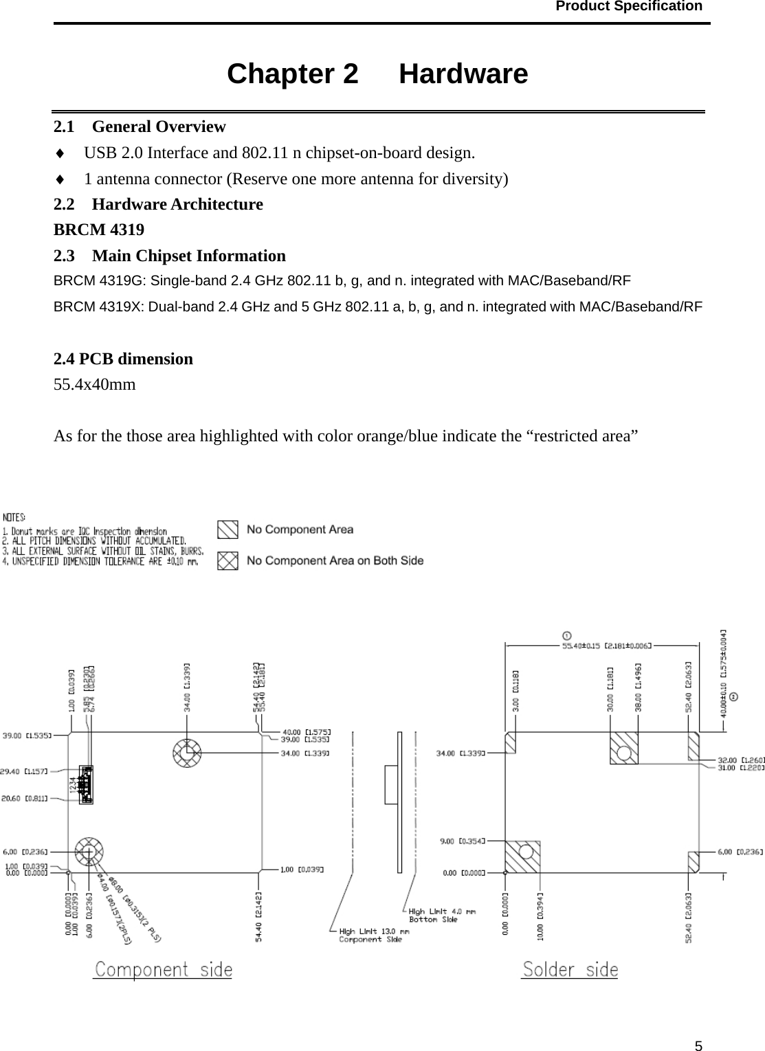                                           Product Specification                                               5Chapter 2   Hardware 2.1  General Overview ♦ USB 2.0 Interface and 802.11 n chipset-on-board design. ♦ 1 antenna connector (Reserve one more antenna for diversity) 2.2  Hardware Architecture BRCM 4319 2.3  Main Chipset Information BRCM 4319G: Single-band 2.4 GHz 802.11 b, g, and n. integrated with MAC/Baseband/RF BRCM 4319X: Dual-band 2.4 GHz and 5 GHz 802.11 a, b, g, and n. integrated with MAC/Baseband/RF  2.4 PCB dimension 55.4x40mm  As for the those area highlighted with color orange/blue indicate the “restricted area”   