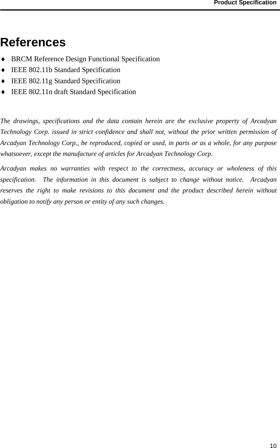                                           Product Specification                                               10  References ♦ BRCM Reference Design Functional Specification ♦ IEEE 802.11b Standard Specification ♦ IEEE 802.11g Standard Specification ♦ IEEE 802.11n draft Standard Specification  The drawings, specifications and the data contain herein are the exclusive property of Arcadyan Technology Corp. issued in strict confidence and shall not, without the prior written permission of Arcadyan Technology Corp., be reproduced, copied or used, in parts or as a whole, for any purpose whatsoever, except the manufacture of articles for Arcadyan Technology Corp.     Arcadyan makes no warranties with respect to the correctness, accuracy or wholeness of this specification.  The information in this document is subject to change without notice.  Arcadyan reserves the right to make revisions to this document and the product described herein without obligation to notify any person or entity of any such changes.  