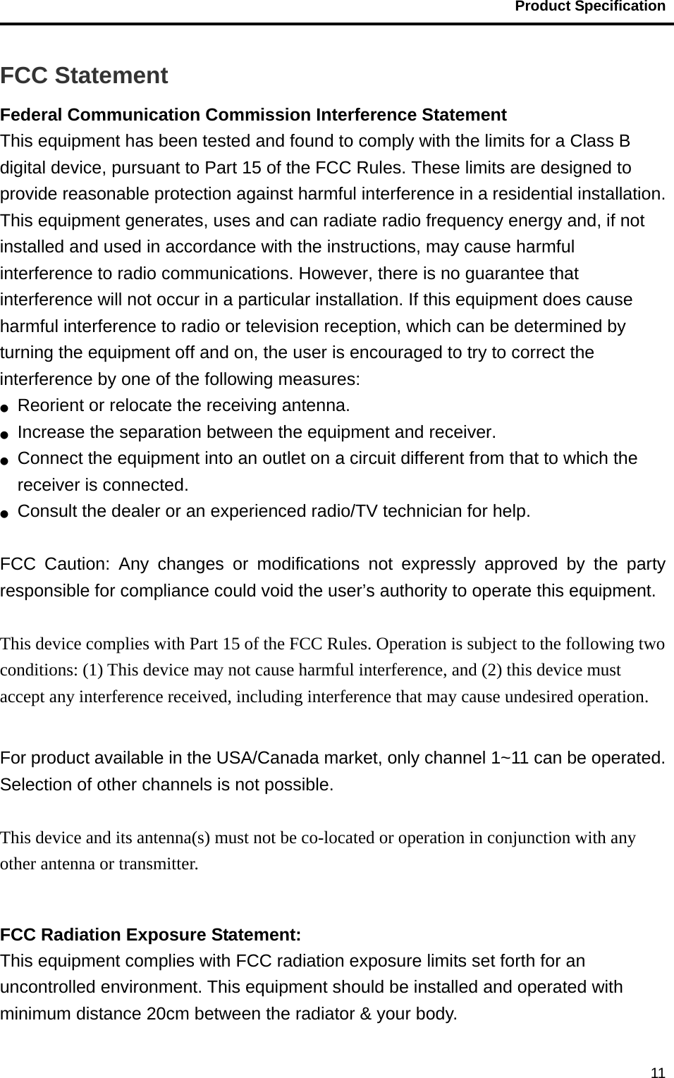                                           Product Specification                                               11FCC Statement Federal Communication Commission Interference Statement   This equipment has been tested and found to comply with the limits for a Class B digital device, pursuant to Part 15 of the FCC Rules. These limits are designed to provide reasonable protection against harmful interference in a residential installation. This equipment generates, uses and can radiate radio frequency energy and, if not installed and used in accordance with the instructions, may cause harmful interference to radio communications. However, there is no guarantee that interference will not occur in a particular installation. If this equipment does cause harmful interference to radio or television reception, which can be determined by turning the equipment off and on, the user is encouraged to try to correct the interference by one of the following measures: ●  Reorient or relocate the receiving antenna. ●  Increase the separation between the equipment and receiver. ●  Connect the equipment into an outlet on a circuit different from that to which the receiver is connected. ●  Consult the dealer or an experienced radio/TV technician for help.  FCC Caution: Any changes or modifications not expressly approved by the party responsible for compliance could void the user’s authority to operate this equipment.  This device complies with Part 15 of the FCC Rules. Operation is subject to the following two conditions: (1) This device may not cause harmful interference, and (2) this device must accept any interference received, including interference that may cause undesired operation.  For product available in the USA/Canada market, only channel 1~11 can be operated. Selection of other channels is not possible.  This device and its antenna(s) must not be co-located or operation in conjunction with any other antenna or transmitter.  FCC Radiation Exposure Statement: This equipment complies with FCC radiation exposure limits set forth for an uncontrolled environment. This equipment should be installed and operated with minimum distance 20cm between the radiator &amp; your body. 