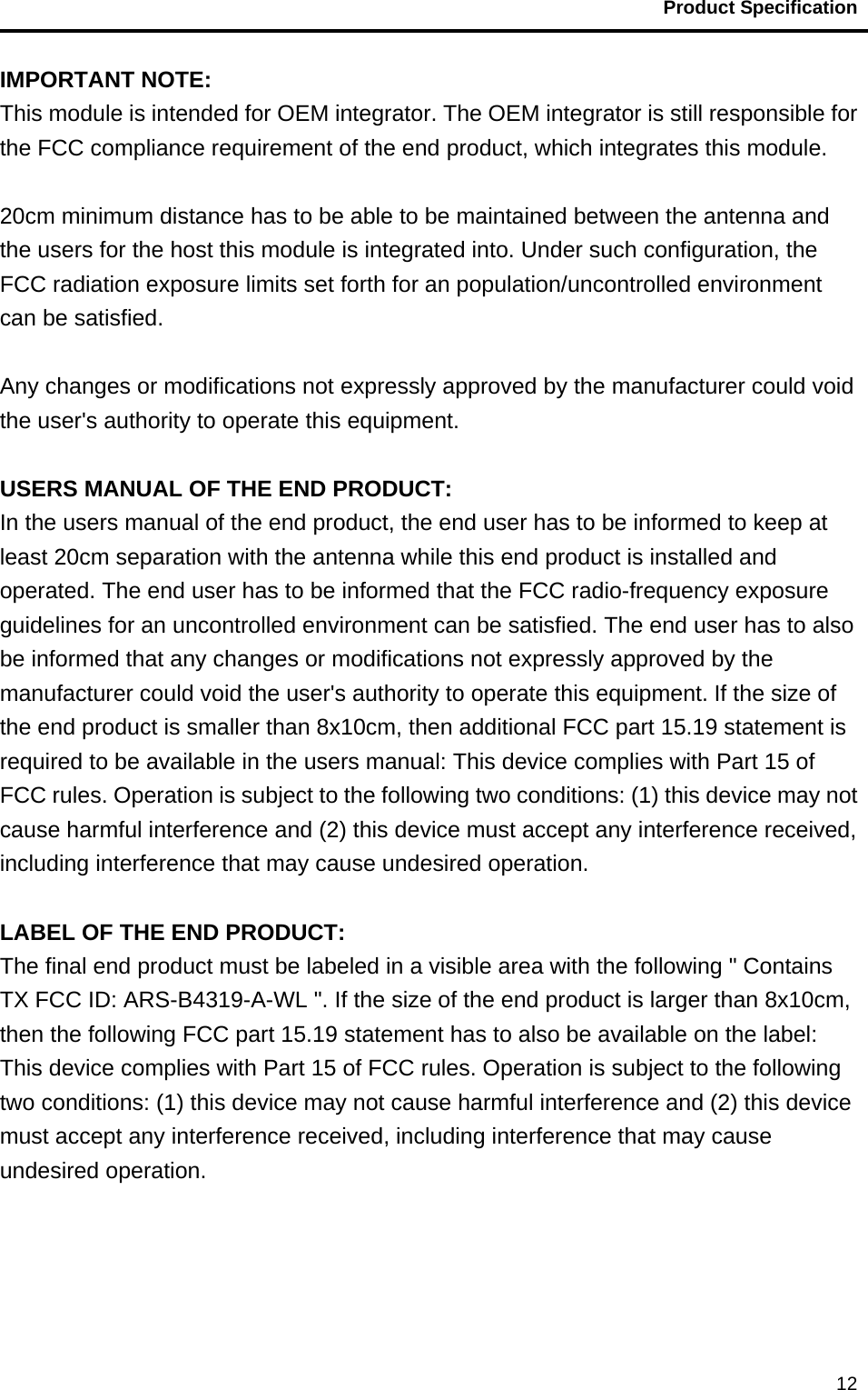                                           Product Specification                                               12IMPORTANT NOTE: This module is intended for OEM integrator. The OEM integrator is still responsible for the FCC compliance requirement of the end product, which integrates this module.  20cm minimum distance has to be able to be maintained between the antenna and the users for the host this module is integrated into. Under such configuration, the FCC radiation exposure limits set forth for an population/uncontrolled environment can be satisfied.    Any changes or modifications not expressly approved by the manufacturer could void the user&apos;s authority to operate this equipment.  USERS MANUAL OF THE END PRODUCT: In the users manual of the end product, the end user has to be informed to keep at least 20cm separation with the antenna while this end product is installed and operated. The end user has to be informed that the FCC radio-frequency exposure guidelines for an uncontrolled environment can be satisfied. The end user has to also be informed that any changes or modifications not expressly approved by the manufacturer could void the user&apos;s authority to operate this equipment. If the size of the end product is smaller than 8x10cm, then additional FCC part 15.19 statement is required to be available in the users manual: This device complies with Part 15 of FCC rules. Operation is subject to the following two conditions: (1) this device may not cause harmful interference and (2) this device must accept any interference received, including interference that may cause undesired operation.  LABEL OF THE END PRODUCT: The final end product must be labeled in a visible area with the following &quot; Contains TX FCC ID: ARS-B4319-A-WL &quot;. If the size of the end product is larger than 8x10cm, then the following FCC part 15.19 statement has to also be available on the label:   This device complies with Part 15 of FCC rules. Operation is subject to the following two conditions: (1) this device may not cause harmful interference and (2) this device must accept any interference received, including interference that may cause undesired operation.   