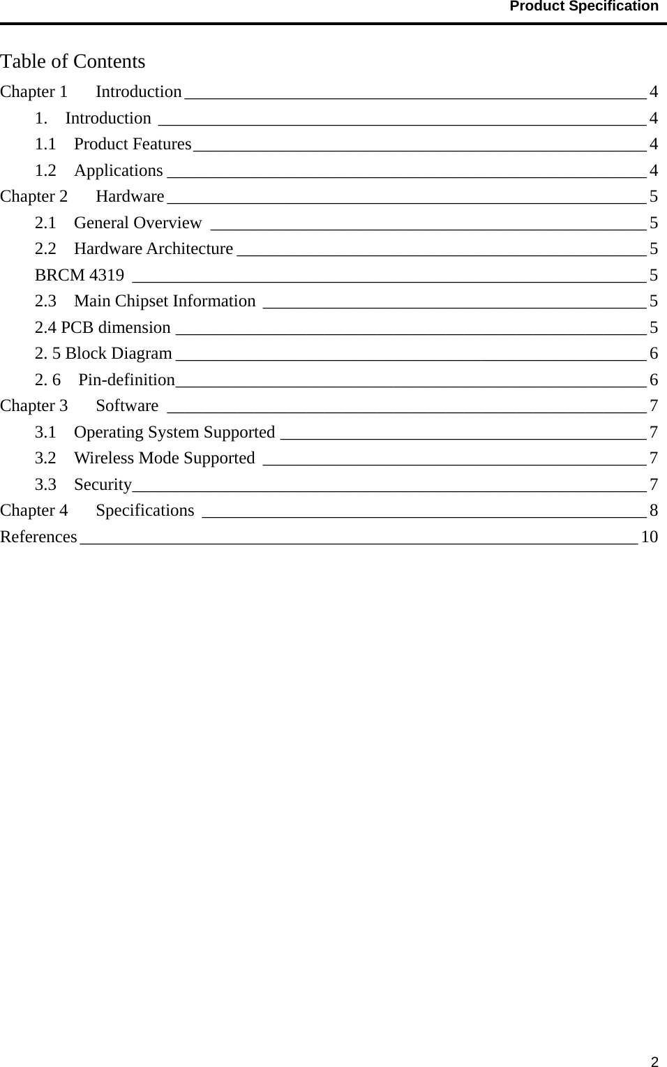                                           Product Specification                                               2Table of Contents Chapter 1    Introduction _____________________________________________________ 4 1.  Introduction ________________________________________________________ 4 1.1  Product Features ____________________________________________________ 4 1.2  Applications _______________________________________________________ 4 Chapter 2    Hardware _______________________________________________________ 5 2.1  General Overview __________________________________________________ 5 2.2  Hardware Architecture _______________________________________________ 5 BRCM 4319  ___________________________________________________________ 5 2.3  Main Chipset Information ____________________________________________ 5 2.4 PCB dimension ______________________________________________________ 5 2. 5 Block Diagram ______________________________________________________ 6 2. 6  Pin-definition ______________________________________________________ 6 Chapter 3    Software  _______________________________________________________ 7 3.1  Operating System Supported __________________________________________ 7 3.2    Wireless Mode Supported  ____________________________________________ 7 3.3  Security ___________________________________________________________ 7 Chapter 4    Specifications  ___________________________________________________ 8 References ________________________________________________________________ 10  