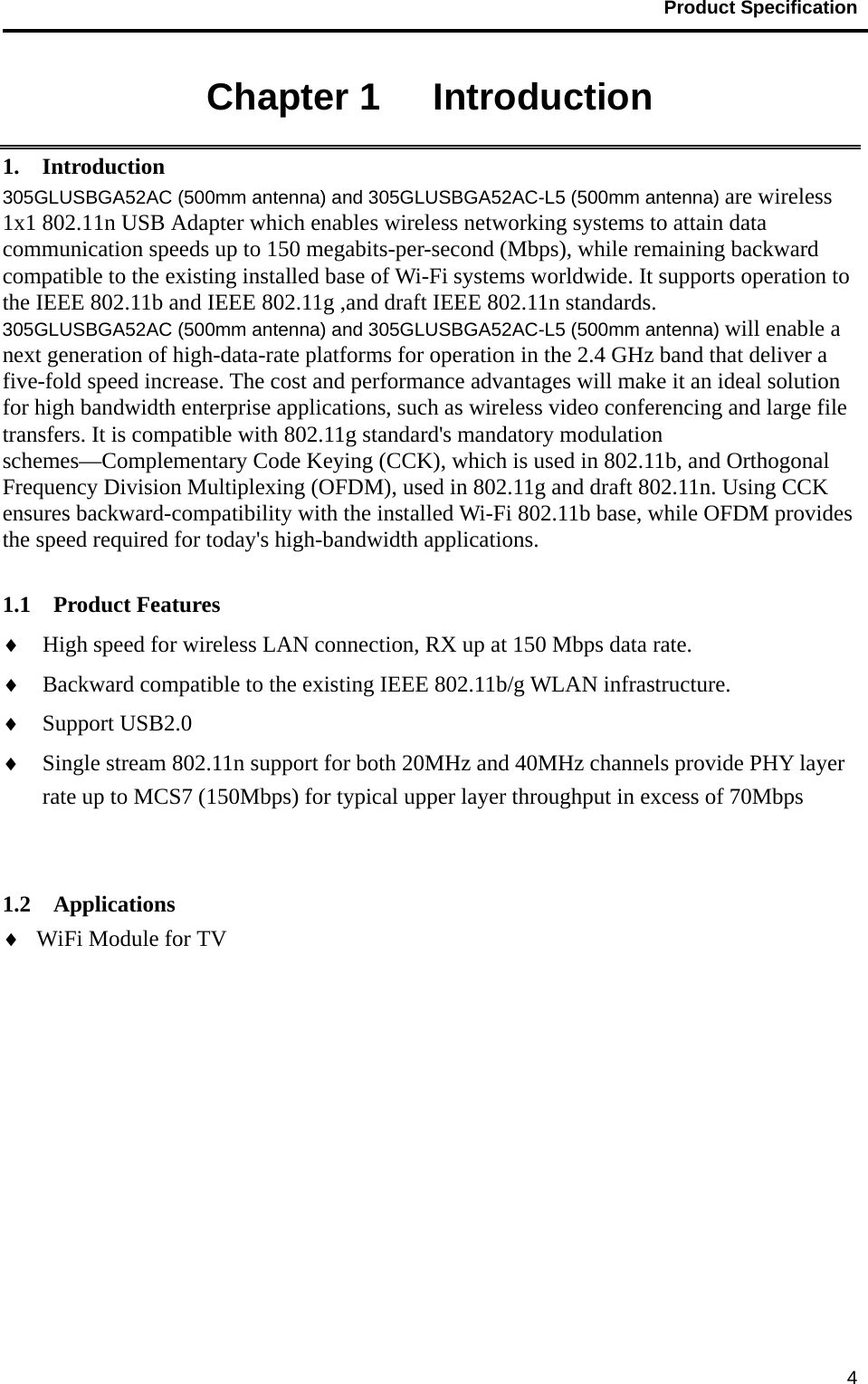                                           Product Specification                                               4Chapter 1   Introduction 1.  Introduction 305GLUSBGA52AC (500mm antenna) and 305GLUSBGA52AC-L5 (500mm antenna) are wireless 1x1 802.11n USB Adapter which enables wireless networking systems to attain data communication speeds up to 150 megabits-per-second (Mbps), while remaining backward compatible to the existing installed base of Wi-Fi systems worldwide. It supports operation to the IEEE 802.11b and IEEE 802.11g ,and draft IEEE 802.11n standards. 305GLUSBGA52AC (500mm antenna) and 305GLUSBGA52AC-L5 (500mm antenna) will enable a next generation of high-data-rate platforms for operation in the 2.4 GHz band that deliver a five-fold speed increase. The cost and performance advantages will make it an ideal solution for high bandwidth enterprise applications, such as wireless video conferencing and large file transfers. It is compatible with 802.11g standard&apos;s mandatory modulation schemes—Complementary Code Keying (CCK), which is used in 802.11b, and Orthogonal Frequency Division Multiplexing (OFDM), used in 802.11g and draft 802.11n. Using CCK ensures backward-compatibility with the installed Wi-Fi 802.11b base, while OFDM provides the speed required for today&apos;s high-bandwidth applications.   1.1  Product Features ♦ High speed for wireless LAN connection, RX up at 150 Mbps data rate. ♦ Backward compatible to the existing IEEE 802.11b/g WLAN infrastructure. ♦ Support USB2.0 ♦ Single stream 802.11n support for both 20MHz and 40MHz channels provide PHY layer rate up to MCS7 (150Mbps) for typical upper layer throughput in excess of 70Mbps   1.2  Applications ♦ WiFi Module for TV 