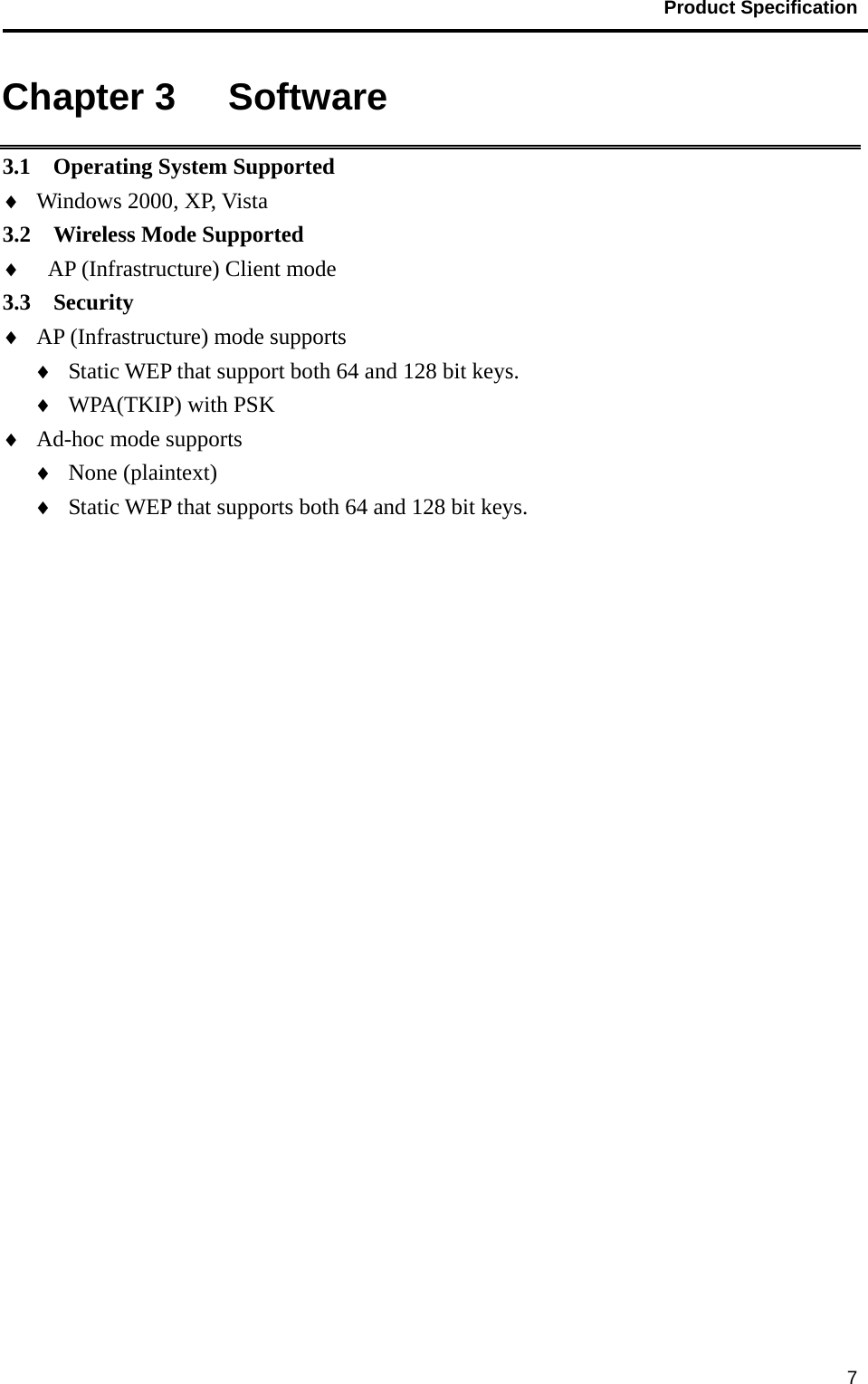                                           Product Specification                                               7Chapter 3   Software 3.1  Operating System Supported ♦ Windows 2000, XP, Vista 3.2  Wireless Mode Supported ♦ AP (Infrastructure) Client mode 3.3  Security  ♦ AP (Infrastructure) mode supports ♦ Static WEP that support both 64 and 128 bit keys. ♦ WPA(TKIP) with PSK ♦ Ad-hoc mode supports ♦ None (plaintext) ♦ Static WEP that supports both 64 and 128 bit keys. 