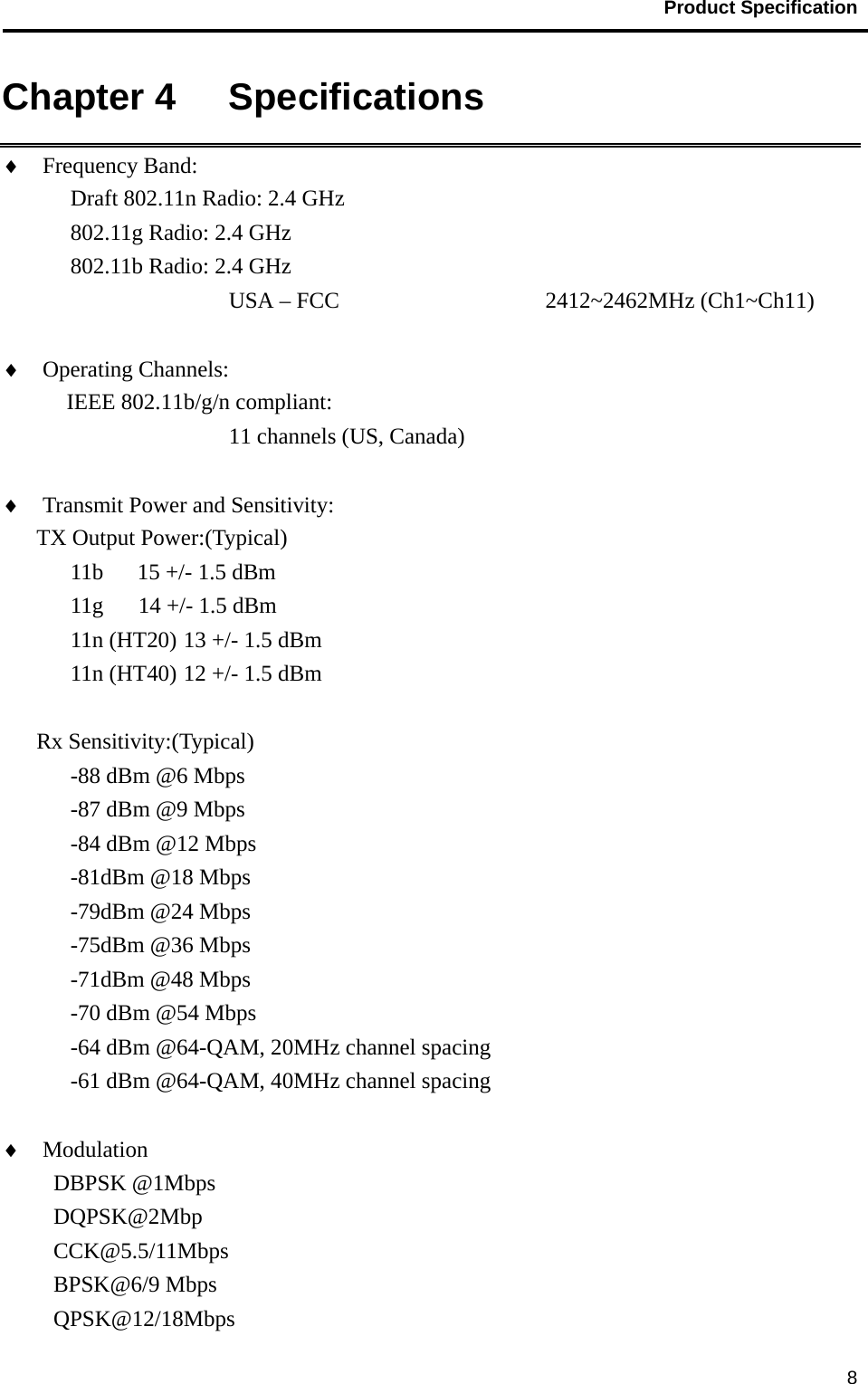                                           Product Specification                                               8Chapter 4   Specifications   ♦ Frequency Band:   Draft 802.11n Radio: 2.4 GHz 802.11g Radio: 2.4 GHz 802.11b Radio: 2.4 GHz USA – FCC       2412~2462MHz (Ch1~Ch11)       ♦ Operating Channels:    IEEE 802.11b/g/n compliant: 11 channels (US, Canada)  ♦ Transmit Power and Sensitivity:   TX Output Power:(Typical) 11b   15 +/- 1.5 dBm 11g  14 +/- 1.5 dBm 11n (HT20) 13 +/- 1.5 dBm 11n (HT40) 12 +/- 1.5 dBm  Rx Sensitivity:(Typical) -88 dBm @6 Mbps -87 dBm @9 Mbps -84 dBm @12 Mbps -81dBm @18 Mbps -79dBm @24 Mbps -75dBm @36 Mbps -71dBm @48 Mbps -70 dBm @54 Mbps -64 dBm @64-QAM, 20MHz channel spacing -61 dBm @64-QAM, 40MHz channel spacing  ♦ Modulation                      DBPSK @1Mbps DQPSK@2Mbp CCK@5.5/11Mbps BPSK@6/9 Mbps QPSK@12/18Mbps 