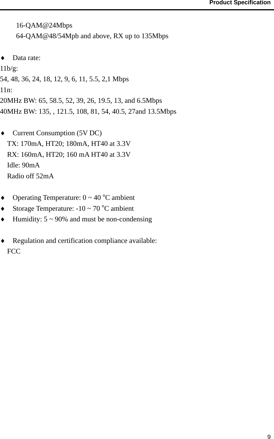                                           Product Specification                                               916-QAM@24Mbps 64-QAM@48/54Mpb and above, RX up to 135Mbps  ♦ Data rate: 11b/g: 54, 48, 36, 24, 18, 12, 9, 6, 11, 5.5, 2,1 Mbps 11n: 20MHz BW: 65, 58.5, 52, 39, 26, 19.5, 13, and 6.5Mbps 40MHz BW: 135, , 121.5, 108, 81, 54, 40.5, 27and 13.5Mbps      ♦ Current Consumption (5V DC) TX: 170mA, HT20; 180mA, HT40 at 3.3V   RX: 160mA, HT20; 160 mA HT40 at 3.3V Idle: 90mA Radio off 52mA  ♦ Operating Temperature: 0 ~ 40 oC ambient ♦ Storage Temperature: -10 ~ 70 oC ambient ♦ Humidity: 5 ~ 90% and must be non-condensing  ♦ Regulation and certification compliance available: FCC 